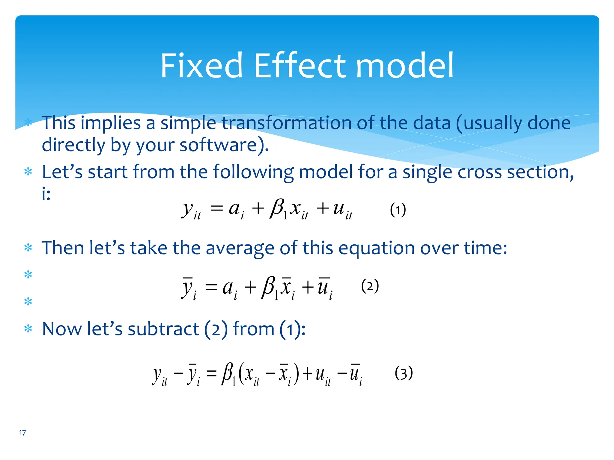 Fixed Effect model
 This implies a simple transformation of the data (usually done
directly by your software).
 Let’s start from the following model for a single cross section,
i:
 Then let’s take the average of this equation over time:


 Now let’s subtract (2) from (1):
it
it
i
it u
x
a
y 

 1
 (1)
i
i
i
i u
x
a
y 

 1
 (2)
i
it
i
it
i
it u
u
x
x
y
y 



 )
(
1
 (3)
17
 