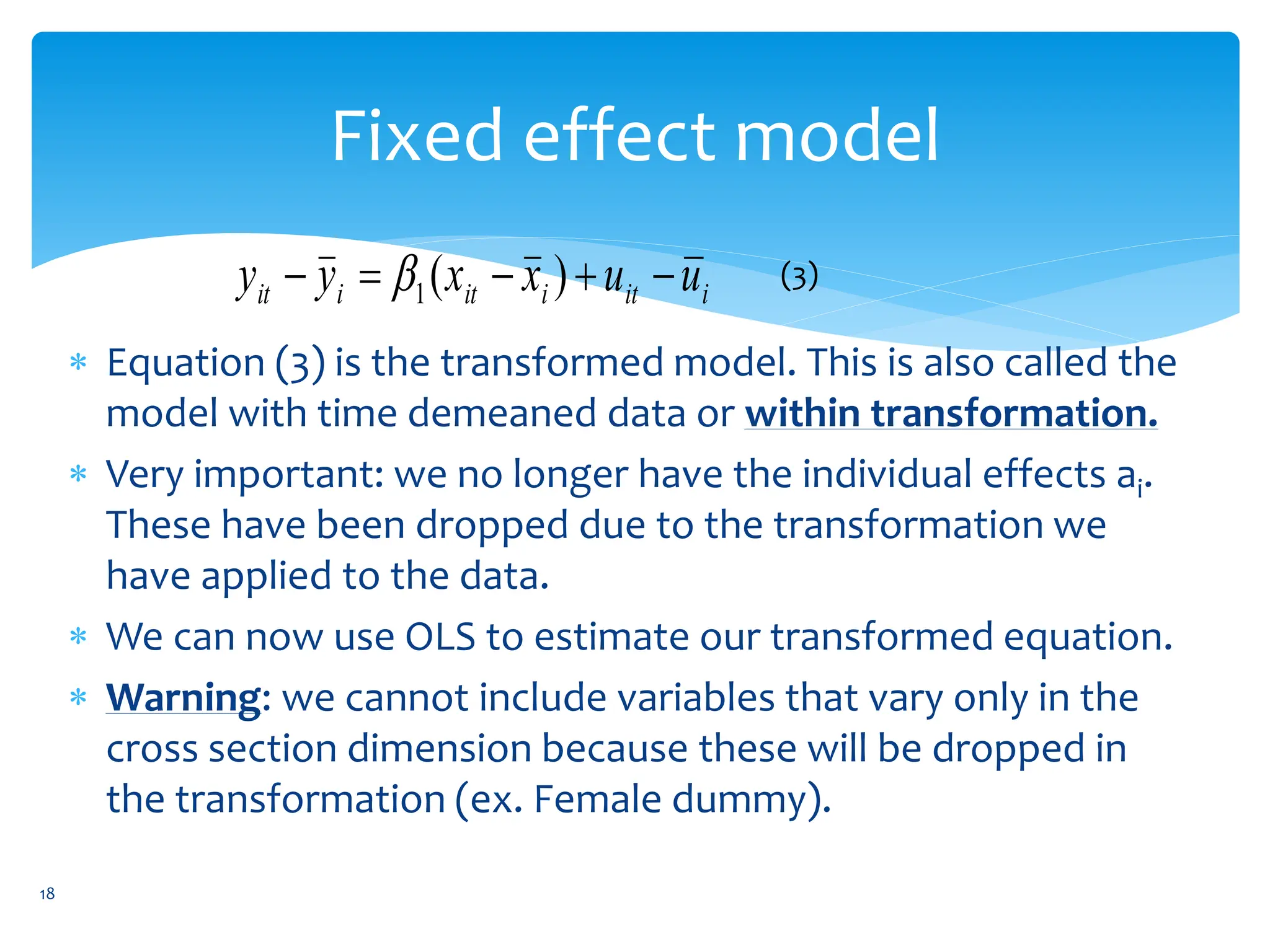 Fixed effect model
 Equation (3) is the transformed model. This is also called the
model with time demeaned data or within transformation.
 Very important: we no longer have the individual effects ai.
These have been dropped due to the transformation we
have applied to the data.
 We can now use OLS to estimate our transformed equation.
 Warning: we cannot include variables that vary only in the
cross section dimension because these will be dropped in
the transformation (ex. Female dummy).
i
it
i
it
i
it u
u
x
x
y
y 



 )
(
1
 (3)
18
 