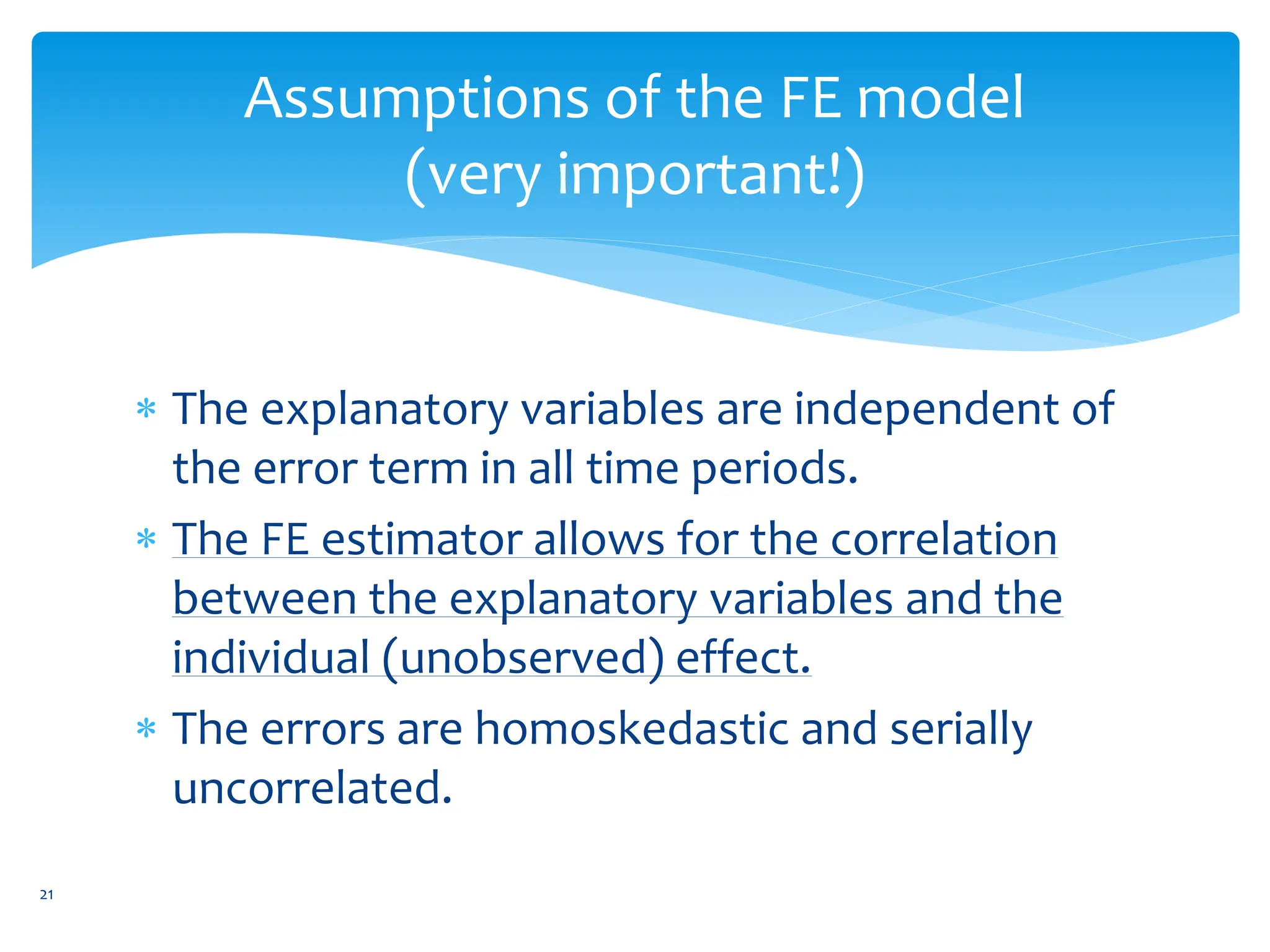 Assumptions of the FE model
(very important!)
 The explanatory variables are independent of
the error term in all time periods.
 The FE estimator allows for the correlation
between the explanatory variables and the
individual (unobserved) effect.
 The errors are homoskedastic and serially
uncorrelated.
21
 