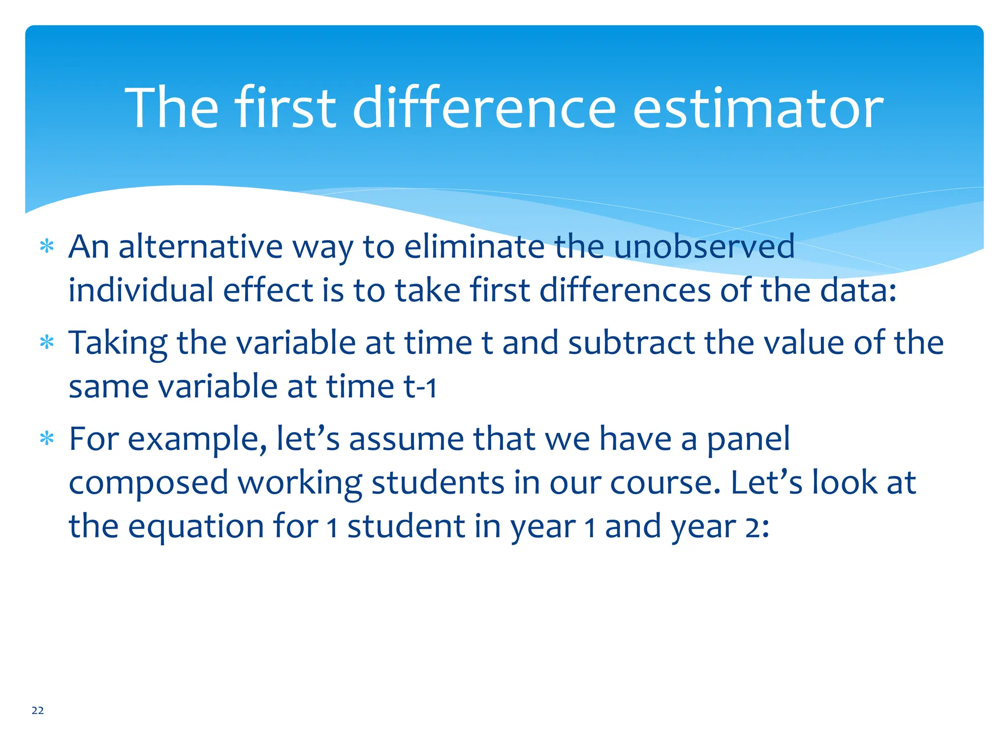 The first difference estimator
 An alternative way to eliminate the unobserved
individual effect is to take first differences of the data:
 Taking the variable at time t and subtract the value of the
same variable at time t-1
 For example, let’s assume that we have a panel
composed working students in our course. Let’s look at
the equation for 1 student in year 1 and year 2:
22
 