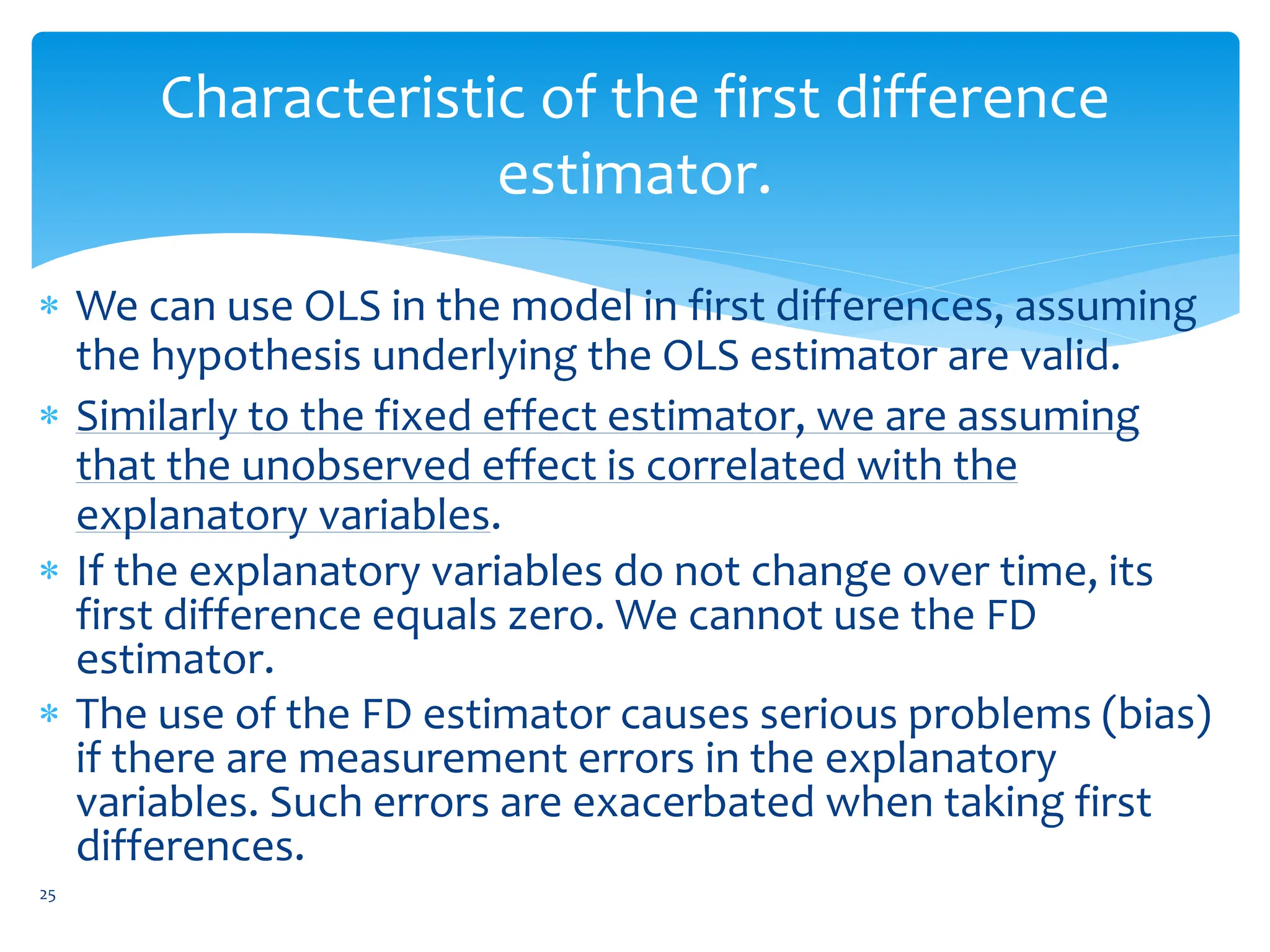 Characteristic of the first difference
estimator.
 We can use OLS in the model in first differences, assuming
the hypothesis underlying the OLS estimator are valid.
 Similarly to the fixed effect estimator, we are assuming
that the unobserved effect is correlated with the
explanatory variables.
 If the explanatory variables do not change over time, its
first difference equals zero. We cannot use the FD
estimator.
 The use of the FD estimator causes serious problems (bias)
if there are measurement errors in the explanatory
variables. Such errors are exacerbated when taking first
differences.
25
 