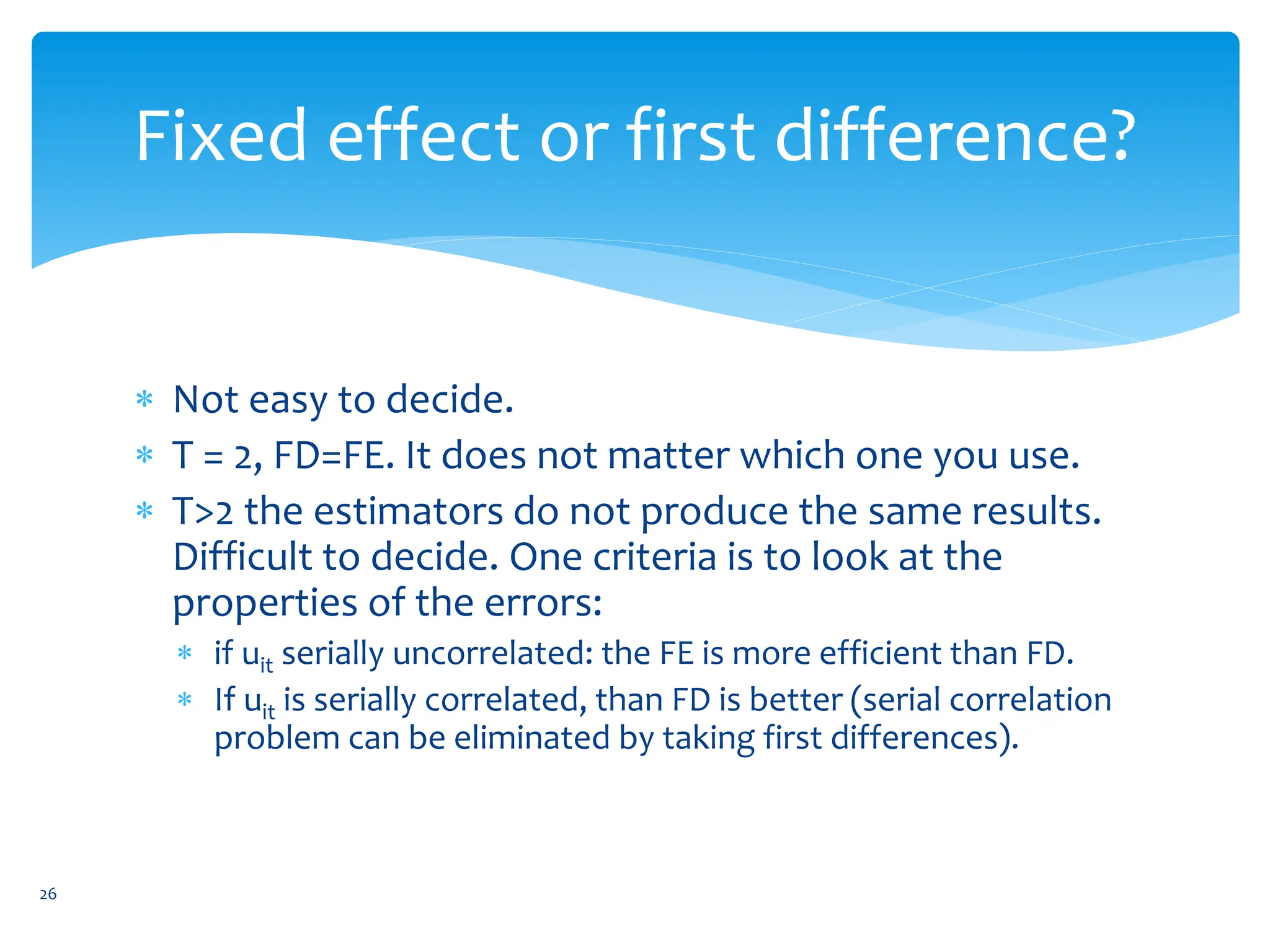 Fixed effect or first difference?
 Not easy to decide.
 T = 2, FD=FE. It does not matter which one you use.
 T>2 the estimators do not produce the same results.
Difficult to decide. One criteria is to look at the
properties of the errors:
 if uit serially uncorrelated: the FE is more efficient than FD.
 If uit is serially correlated, than FD is better (serial correlation
problem can be eliminated by taking first differences).
26
 