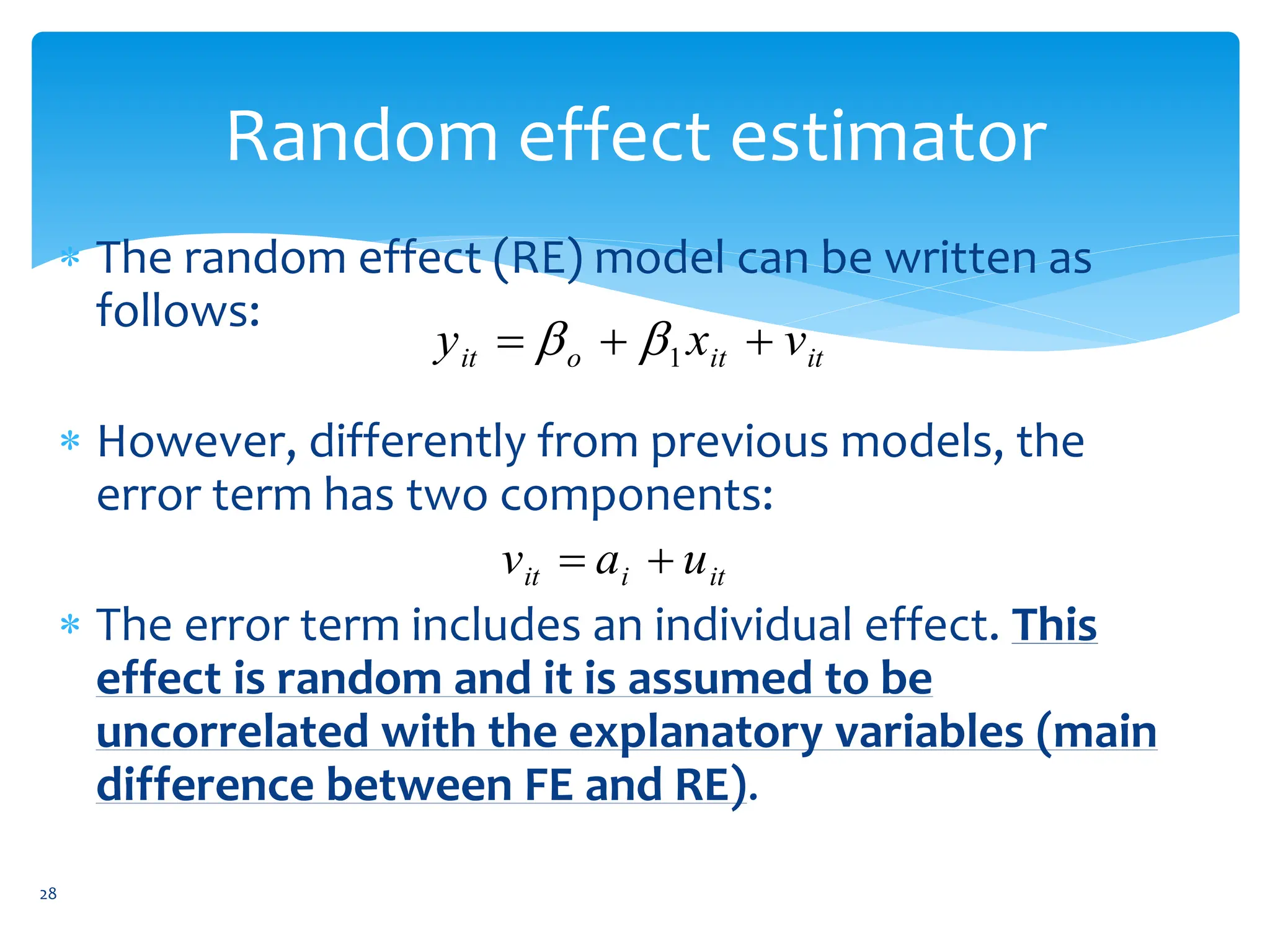 Random effect estimator
 The random effect (RE) model can be written as
follows:
 However, differently from previous models, the
error term has two components:
 The error term includes an individual effect. This
effect is random and it is assumed to be
uncorrelated with the explanatory variables (main
difference between FE and RE).
it
it
o
it v
x
y 

 1


it
i
it u
a
v 

28
 