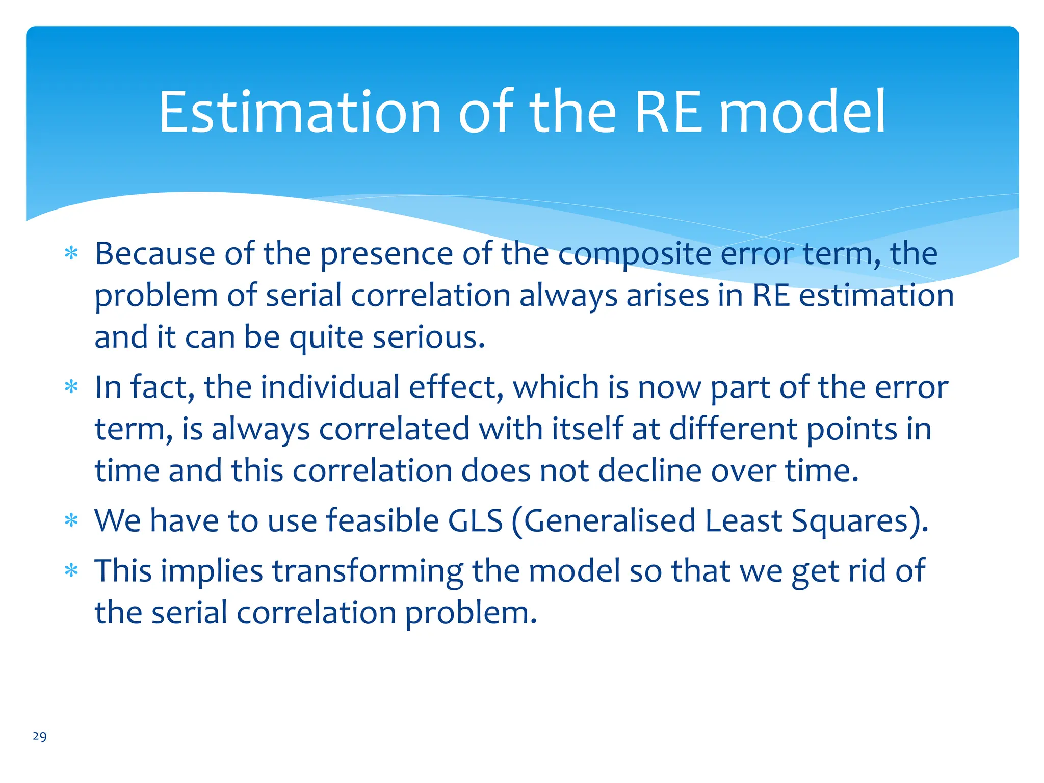 Estimation of the RE model
 Because of the presence of the composite error term, the
problem of serial correlation always arises in RE estimation
and it can be quite serious.
 In fact, the individual effect, which is now part of the error
term, is always correlated with itself at different points in
time and this correlation does not decline over time.
 We have to use feasible GLS (Generalised Least Squares).
 This implies transforming the model so that we get rid of
the serial correlation problem.
29
 