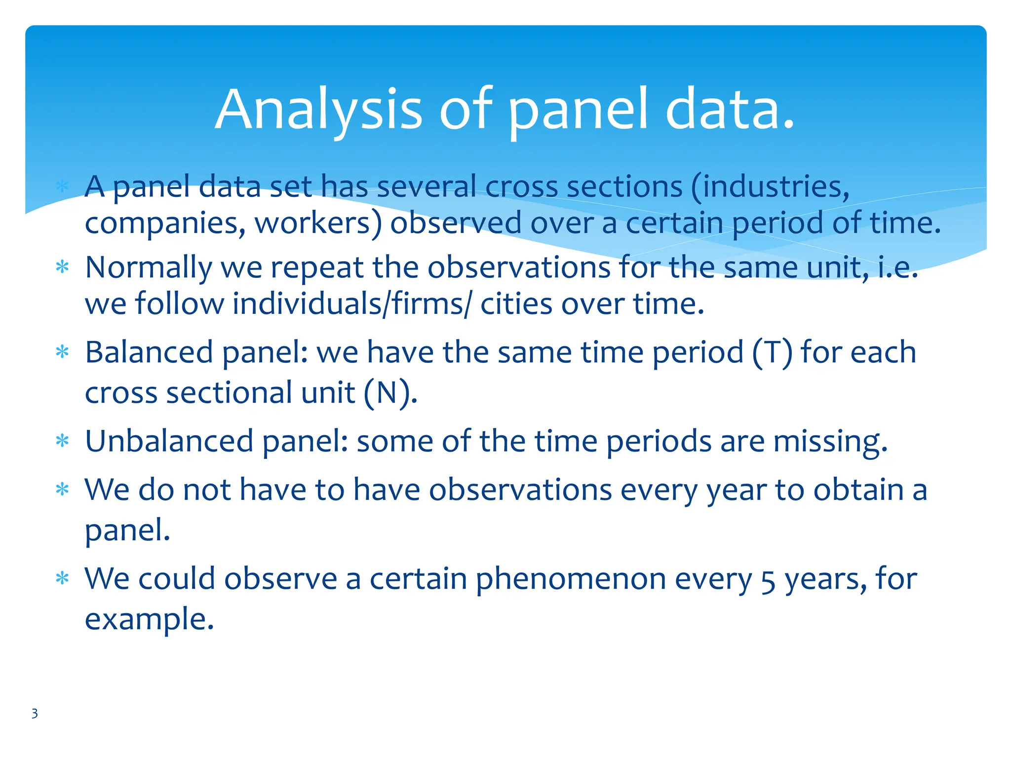 Analysis of panel data.
 A panel data set has several cross sections (industries,
companies, workers) observed over a certain period of time.
 Normally we repeat the observations for the same unit, i.e.
we follow individuals/firms/ cities over time.
 Balanced panel: we have the same time period (T) for each
cross sectional unit (N).
 Unbalanced panel: some of the time periods are missing.
 We do not have to have observations every year to obtain a
panel.
 We could observe a certain phenomenon every 5 years, for
example.
3
 