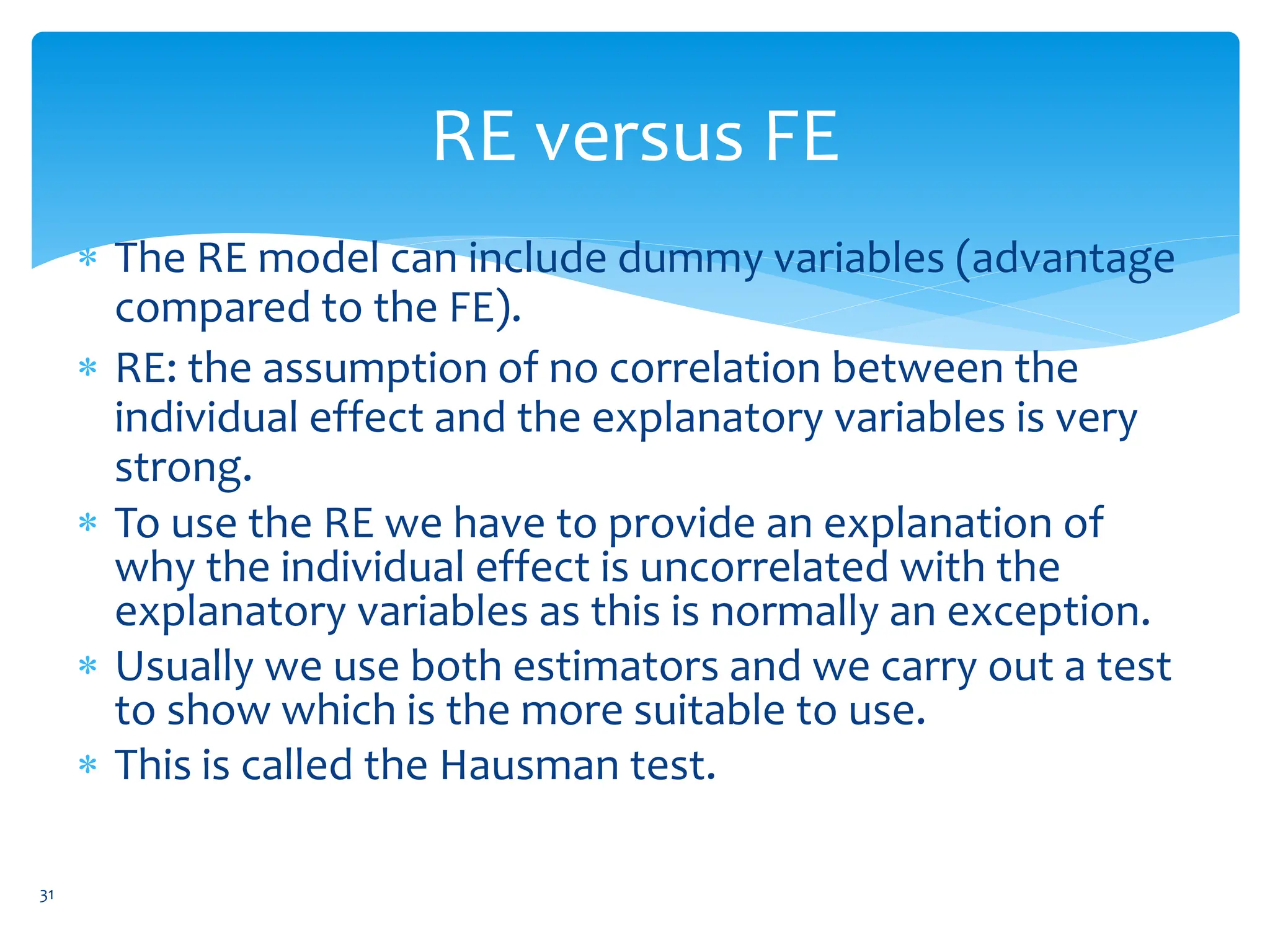 RE versus FE
 The RE model can include dummy variables (advantage
compared to the FE).
 RE: the assumption of no correlation between the
individual effect and the explanatory variables is very
strong.
 To use the RE we have to provide an explanation of
why the individual effect is uncorrelated with the
explanatory variables as this is normally an exception.
 Usually we use both estimators and we carry out a test
to show which is the more suitable to use.
 This is called the Hausman test.
31
 