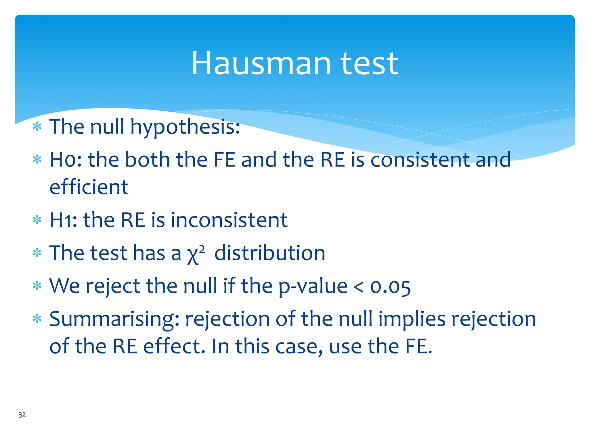 Hausman test
 The null hypothesis:
 H0: the both the FE and the RE is consistent and
efficient
 H1: the RE is inconsistent
 The test has a χ2 distribution
 We reject the null if the p-value < 0.05
 Summarising: rejection of the null implies rejection
of the RE effect. In this case, use the FE.
32
 