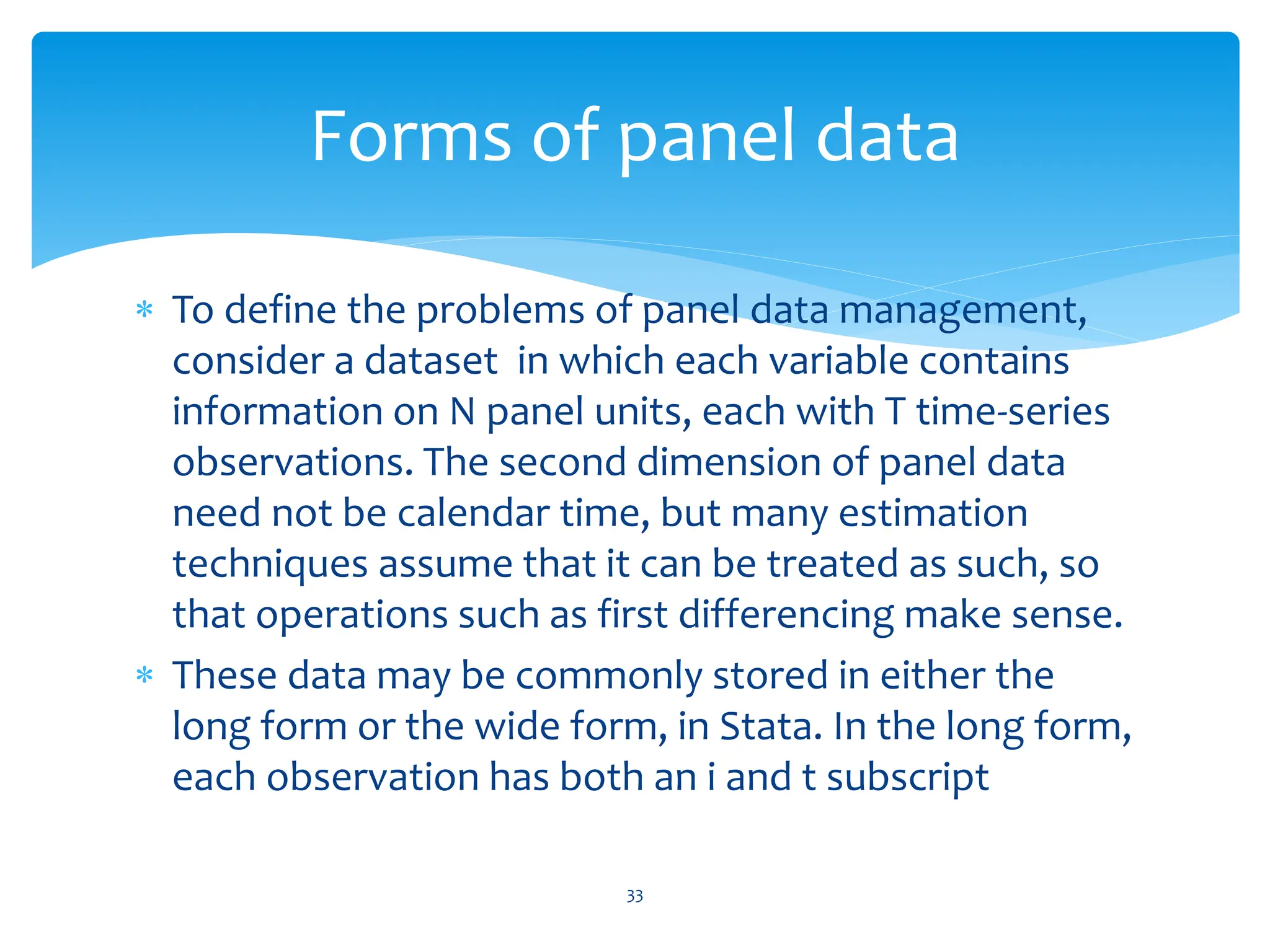  To define the problems of panel data management,
consider a dataset in which each variable contains
information on N panel units, each with T time-series
observations. The second dimension of panel data
need not be calendar time, but many estimation
techniques assume that it can be treated as such, so
that operations such as first differencing make sense.
 These data may be commonly stored in either the
long form or the wide form, in Stata. In the long form,
each observation has both an i and t subscript
33
Forms of panel data
 
