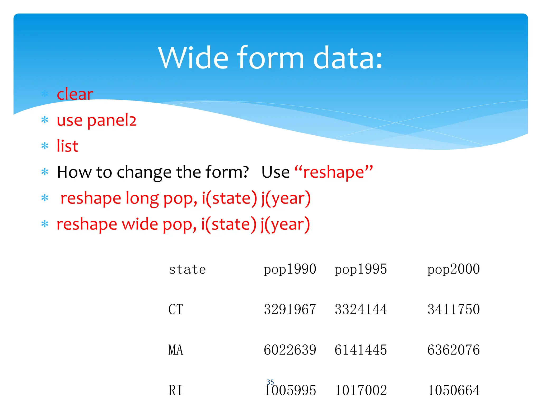  clear
 use panel2
 list
 How to change the form? Use “reshape”
 reshape long pop, i(state) j(year)
 reshape wide pop, i(state) j(year)
35
Wide form data:
state pop1990 pop1995 pop2000
CT 3291967 3324144 3411750
MA 6022639 6141445 6362076
RI 1005995 1017002 1050664
 