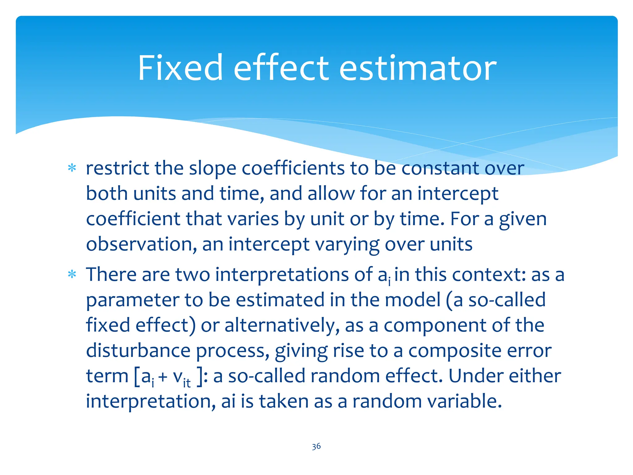  restrict the slope coefficients to be constant over
both units and time, and allow for an intercept
coefficient that varies by unit or by time. For a given
observation, an intercept varying over units
 There are two interpretations of ai in this context: as a
parameter to be estimated in the model (a so-called
fixed effect) or alternatively, as a component of the
disturbance process, giving rise to a composite error
term [ai + vit ]: a so-called random effect. Under either
interpretation, ai is taken as a random variable.
36
Fixed effect estimator
 