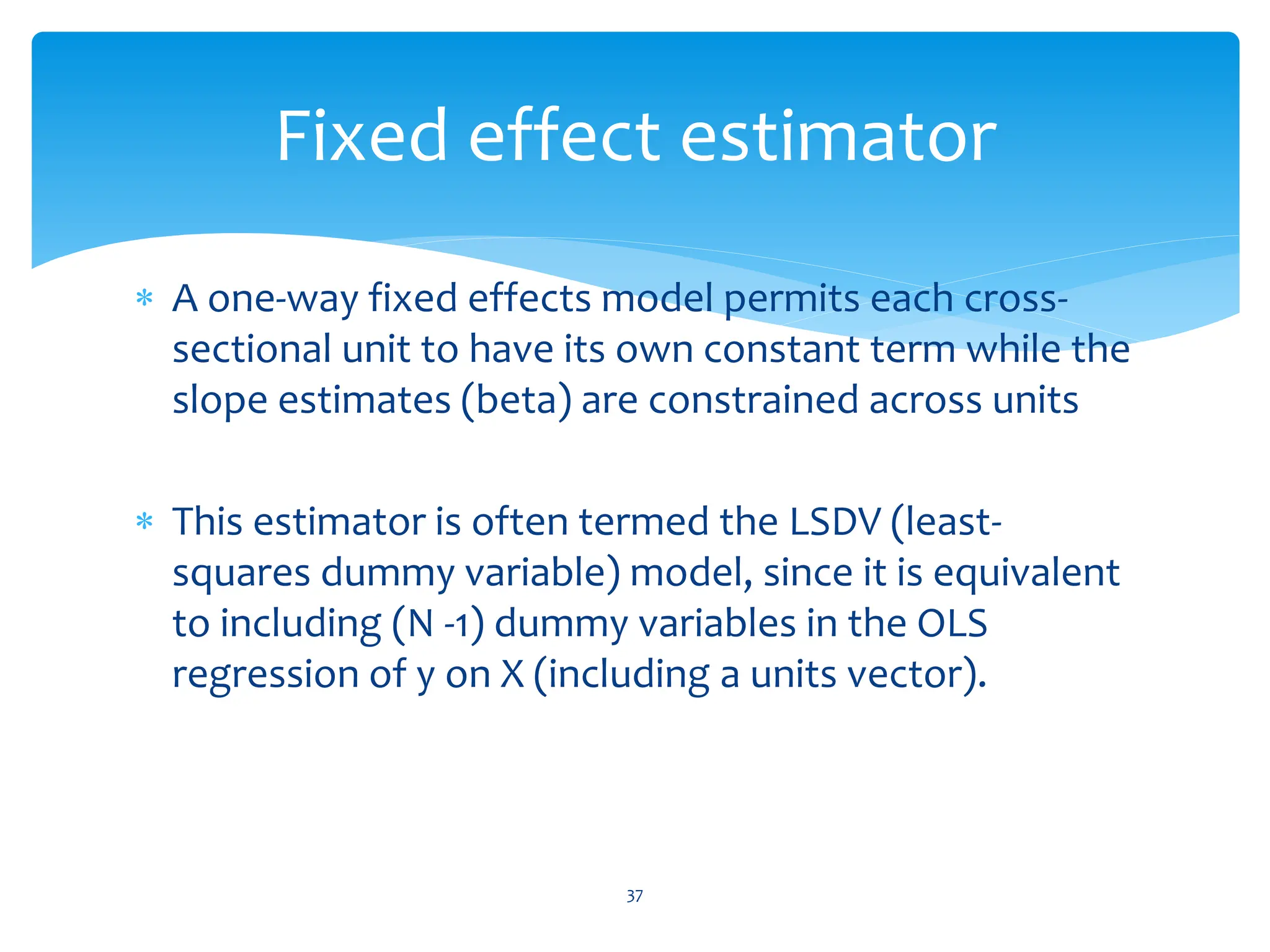  A one-way fixed effects model permits each cross-
sectional unit to have its own constant term while the
slope estimates (beta) are constrained across units
 This estimator is often termed the LSDV (least-
squares dummy variable) model, since it is equivalent
to including (N -1) dummy variables in the OLS
regression of y on X (including a units vector).
37
Fixed effect estimator
 
