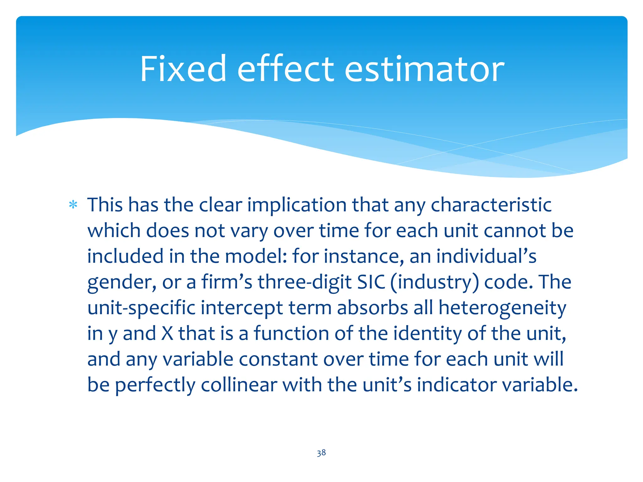  This has the clear implication that any characteristic
which does not vary over time for each unit cannot be
included in the model: for instance, an individual’s
gender, or a firm’s three-digit SIC (industry) code. The
unit-specific intercept term absorbs all heterogeneity
in y and X that is a function of the identity of the unit,
and any variable constant over time for each unit will
be perfectly collinear with the unit’s indicator variable.
38
Fixed effect estimator
 