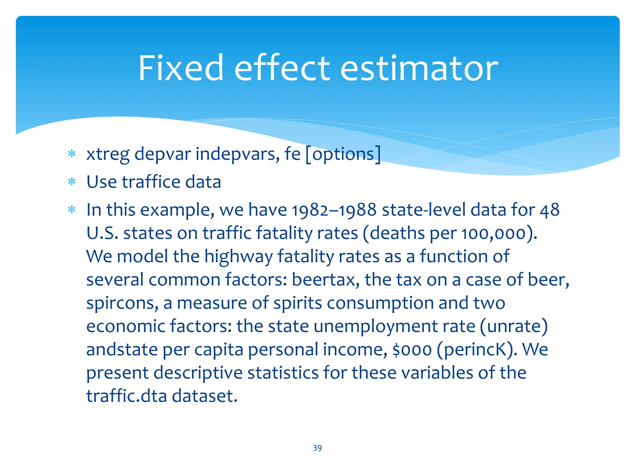  xtreg depvar indepvars, fe [options]
 Use traffice data
 In this example, we have 1982–1988 state-level data for 48
U.S. states on traffic fatality rates (deaths per 100,000).
We model the highway fatality rates as a function of
several common factors: beertax, the tax on a case of beer,
spircons, a measure of spirits consumption and two
economic factors: the state unemployment rate (unrate)
andstate per capita personal income, $000 (perincK). We
present descriptive statistics for these variables of the
traffic.dta dataset.
39
Fixed effect estimator
 