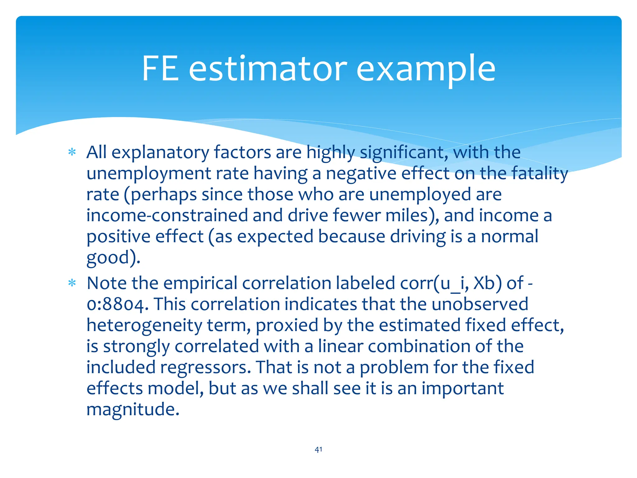  All explanatory factors are highly significant, with the
unemployment rate having a negative effect on the fatality
rate (perhaps since those who are unemployed are
income-constrained and drive fewer miles), and income a
positive effect (as expected because driving is a normal
good).
 Note the empirical correlation labeled corr(u_i, Xb) of -
0:8804. This correlation indicates that the unobserved
heterogeneity term, proxied by the estimated fixed effect,
is strongly correlated with a linear combination of the
included regressors. That is not a problem for the fixed
effects model, but as we shall see it is an important
magnitude.
41
FE estimator example
 