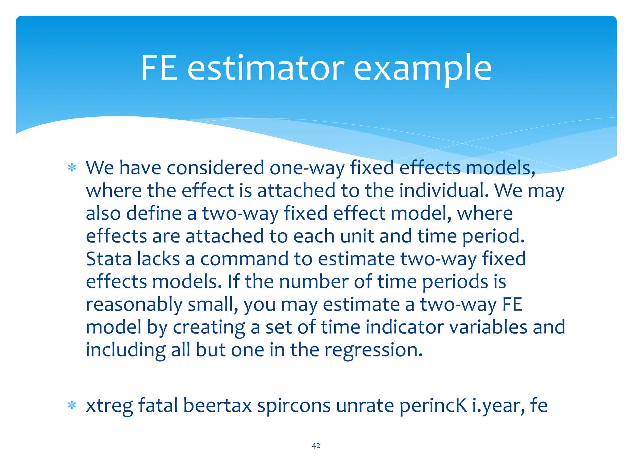 We have considered one-way fixed effects models,
where the effect is attached to the individual. We may
also define a two-way fixed effect model, where
effects are attached to each unit and time period.
Stata lacks a command to estimate two-way fixed
effects models. If the number of time periods is
reasonably small, you may estimate a two-way FE
model by creating a set of time indicator variables and
including all but one in the regression.
 xtreg fatal beertax spircons unrate perincK i.year, fe
42
FE estimator example
 