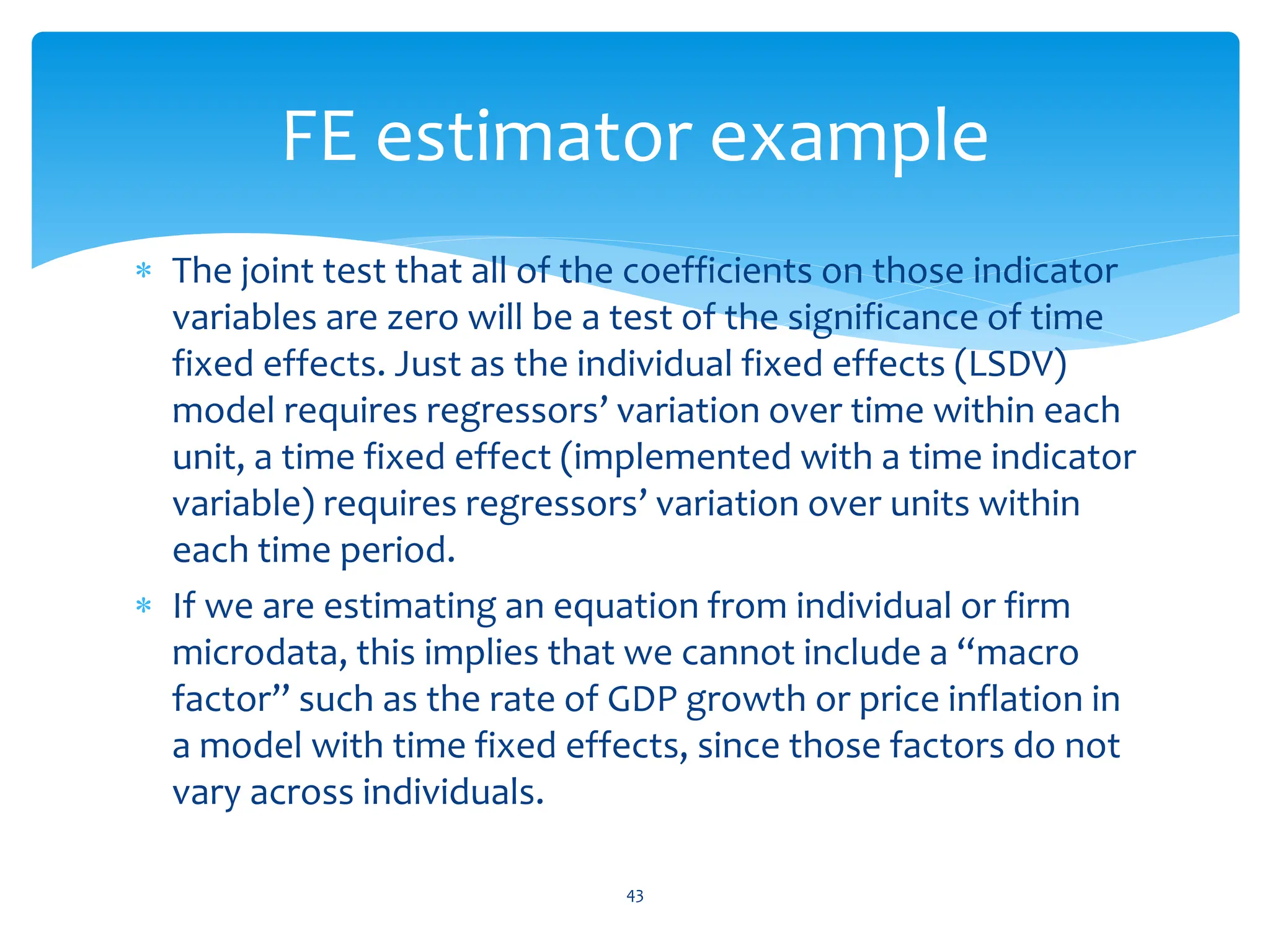  The joint test that all of the coefficients on those indicator
variables are zero will be a test of the significance of time
fixed effects. Just as the individual fixed effects (LSDV)
model requires regressors’ variation over time within each
unit, a time fixed effect (implemented with a time indicator
variable) requires regressors’ variation over units within
each time period.
 If we are estimating an equation from individual or firm
microdata, this implies that we cannot include a “macro
factor” such as the rate of GDP growth or price inflation in
a model with time fixed effects, since those factors do not
vary across individuals.
43
FE estimator example
 
