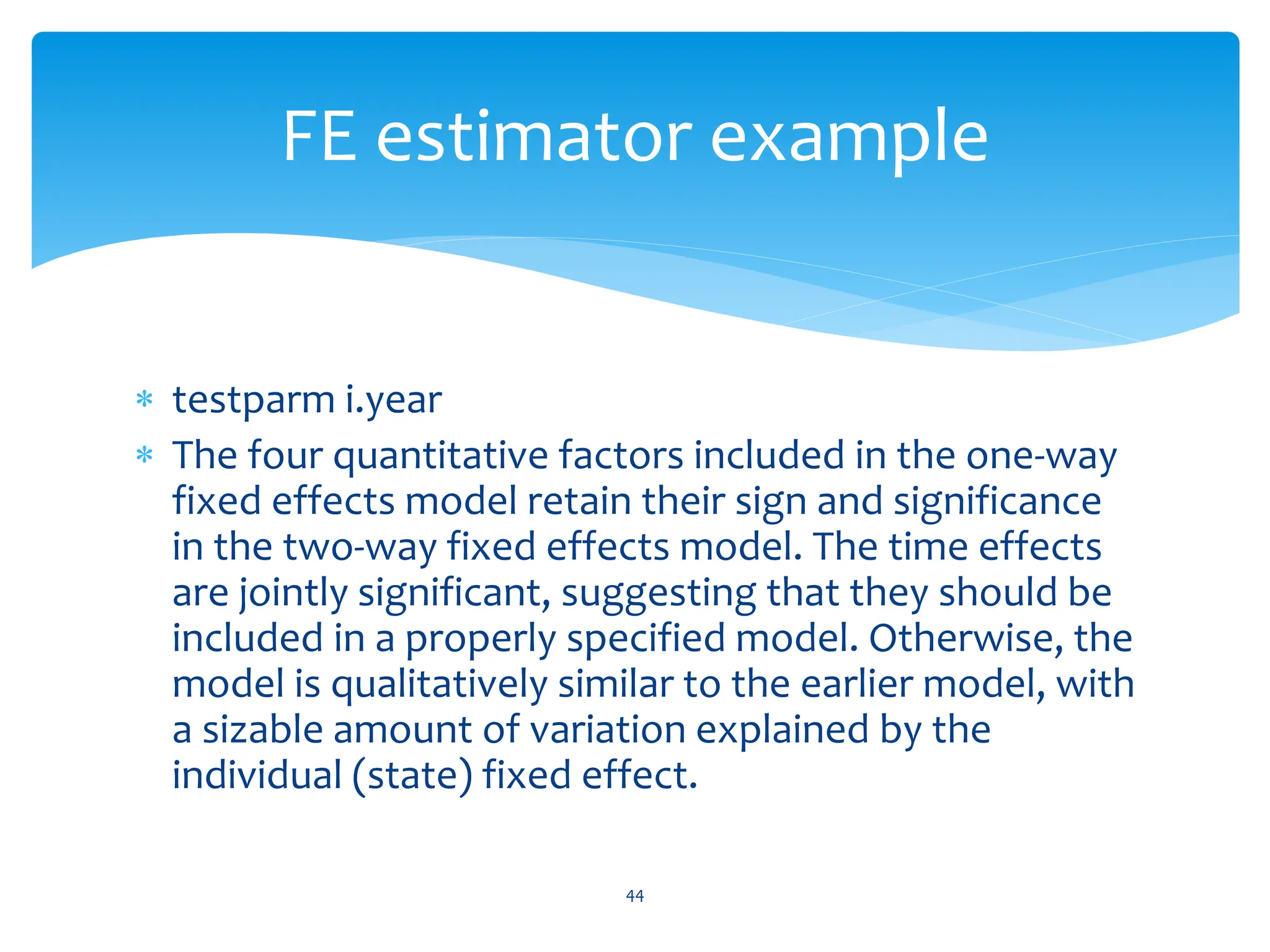  testparm i.year
 The four quantitative factors included in the one-way
fixed effects model retain their sign and significance
in the two-way fixed effects model. The time effects
are jointly significant, suggesting that they should be
included in a properly specified model. Otherwise, the
model is qualitatively similar to the earlier model, with
a sizable amount of variation explained by the
individual (state) fixed effect.
44
FE estimator example
 