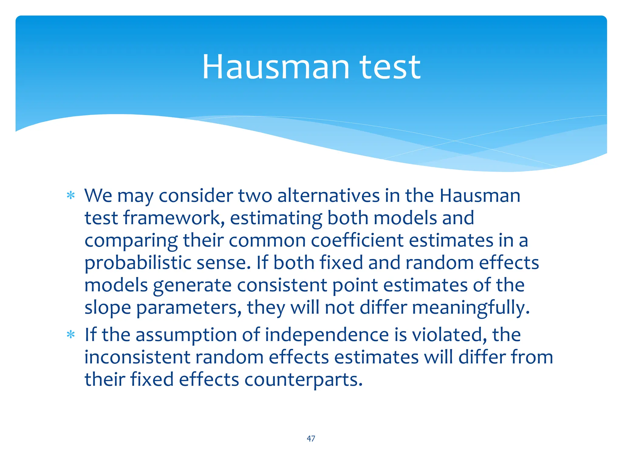  We may consider two alternatives in the Hausman
test framework, estimating both models and
comparing their common coefficient estimates in a
probabilistic sense. If both fixed and random effects
models generate consistent point estimates of the
slope parameters, they will not differ meaningfully.
 If the assumption of independence is violated, the
inconsistent random effects estimates will differ from
their fixed effects counterparts.
47
Hausman test
 