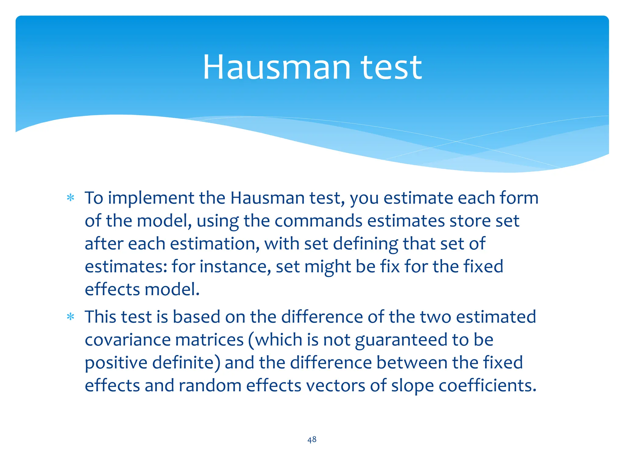  To implement the Hausman test, you estimate each form
of the model, using the commands estimates store set
after each estimation, with set defining that set of
estimates: for instance, set might be fix for the fixed
effects model.
 This test is based on the difference of the two estimated
covariance matrices (which is not guaranteed to be
positive definite) and the difference between the fixed
effects and random effects vectors of slope coefficients.
48
Hausman test
 