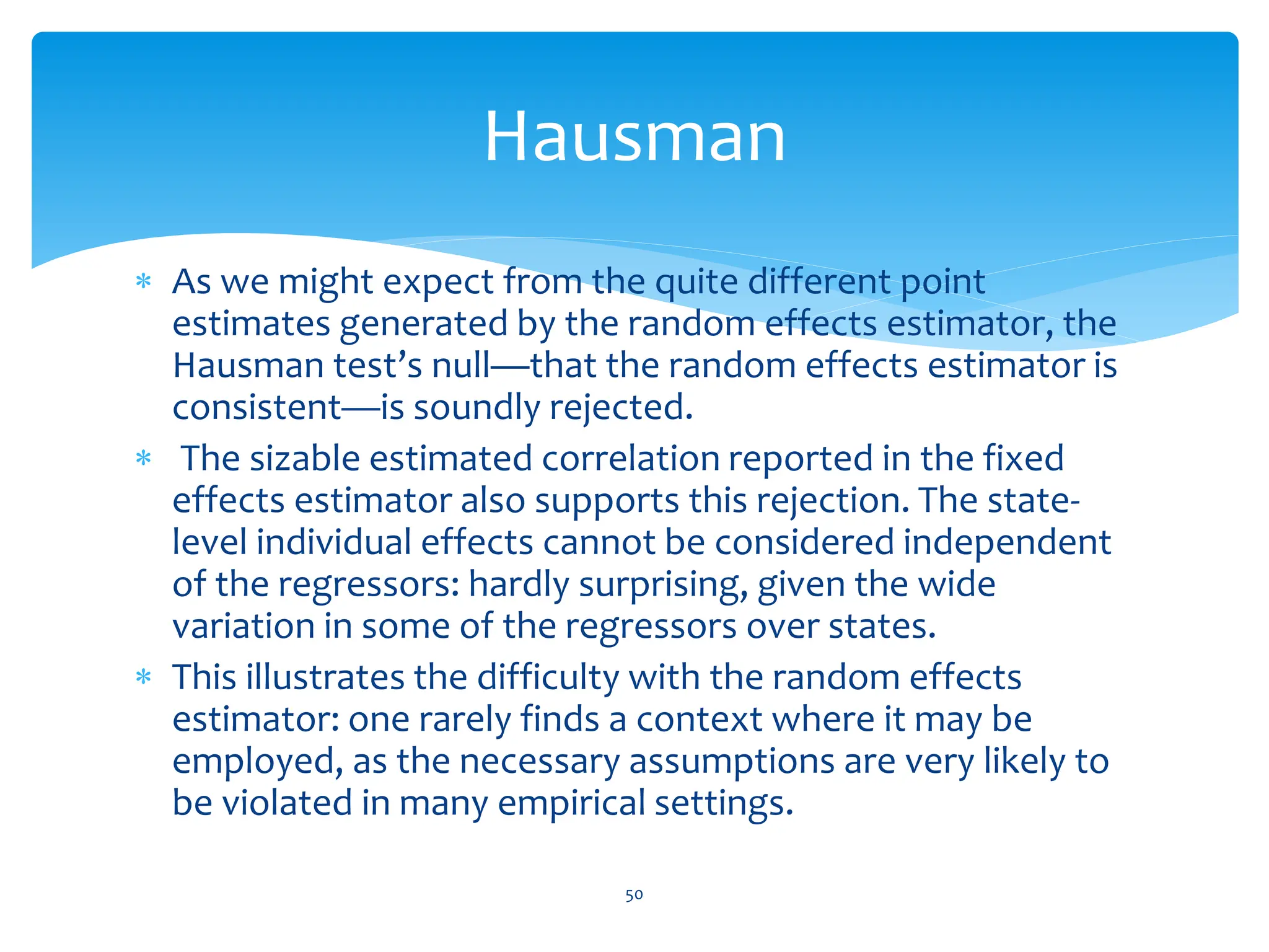 As we might expect from the quite different point
estimates generated by the random effects estimator, the
Hausman test’s null—that the random effects estimator is
consistent—is soundly rejected.
 The sizable estimated correlation reported in the fixed
effects estimator also supports this rejection. The state-
level individual effects cannot be considered independent
of the regressors: hardly surprising, given the wide
variation in some of the regressors over states.
 This illustrates the difficulty with the random effects
estimator: one rarely finds a context where it may be
employed, as the necessary assumptions are very likely to
be violated in many empirical settings.
50
Hausman
 