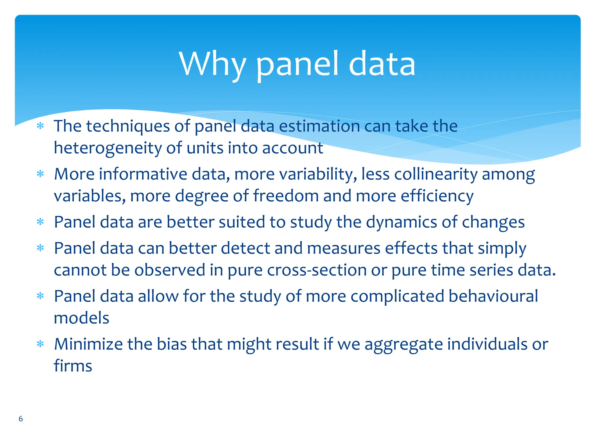 Why panel data
 The techniques of panel data estimation can take the
heterogeneity of units into account
 More informative data, more variability, less collinearity among
variables, more degree of freedom and more efficiency
 Panel data are better suited to study the dynamics of changes
 Panel data can better detect and measures effects that simply
cannot be observed in pure cross-section or pure time series data.
 Panel data allow for the study of more complicated behavioural
models
 Minimize the bias that might result if we aggregate individuals or
firms
6
 