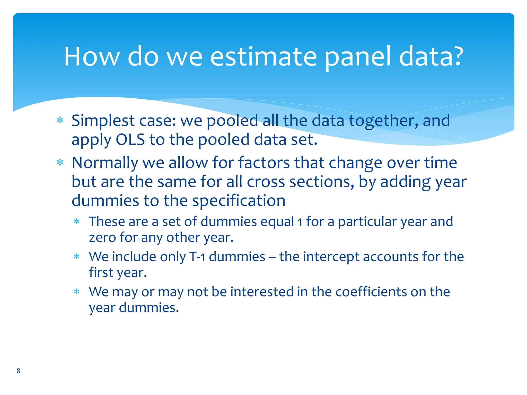 How do we estimate panel data?
 Simplest case: we pooled all the data together, and
apply OLS to the pooled data set.
 Normally we allow for factors that change over time
but are the same for all cross sections, by adding year
dummies to the specification
 These are a set of dummies equal 1 for a particular year and
zero for any other year.
 We include only T-1 dummies – the intercept accounts for the
first year.
 We may or may not be interested in the coefficients on the
year dummies.
8
 