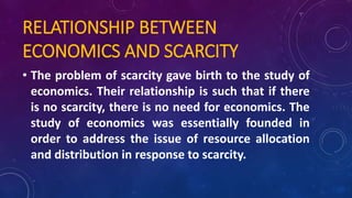 RELATIONSHIP BETWEEN
ECONOMICS AND SCARCITY
• The problem of scarcity gave birth to the study of
economics. Their relationship is such that if there
is no scarcity, there is no need for economics. The
study of economics was essentially founded in
order to address the issue of resource allocation
and distribution in response to scarcity.
 