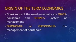 ORIGIN OF THE TERM ECONOMICS
• Greek roots of the word economics are OIKOS-
household and NOMUS- system or
management
• OIKONOMIA or OIKONOMUS- the
management of household
-
 