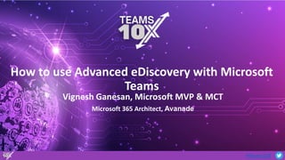 #Teams10X
How to use Advanced eDiscovery with Microsoft
Teams
Microsoft 365 Architect, Avanade
Vignesh Ganesan, Microsoft MVP & MCT
 