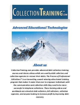 CollectionTraining.com provides advanced debt collection training courses and classes videos which are used by debt collectors and collection agencies to recover their debts. The Process of Professional Collections™ is an innovating, award-winning video based training program that makes it easier than ever to empower individuals with the communication and collection skills they need to be more successful in telephone collections. These training videos and workbooks are aimed at debt collectors, bill collectors, collection agencies, and anyone looking to increase profit by improving debt recovery.  