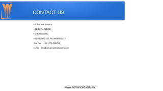 CONTACT US
For General Enquiry:
+91–1275–298300
For Admissions:
+91-8930402222, +91-8930502222
Tele Fax :  +91-1275-298293
E-mail : info@advancedinstitutions.com
www.advanced.edu.in
 