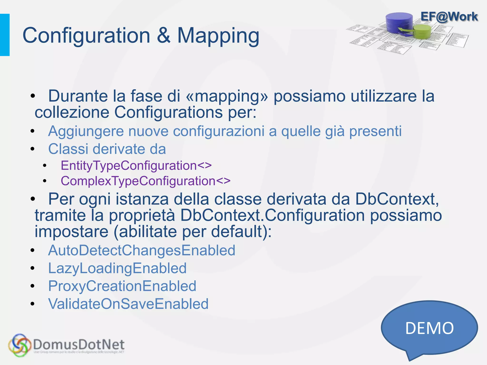 EF@Work
Configuration & Mapping
DEMO
• Durante la fase di «mapping» possiamo utilizzare la
collezione Configurations per:
• Aggiungere nuove configurazioni a quelle già presenti
• Classi derivate da
• EntityTypeConfiguration<>
• ComplexTypeConfiguration<>
• Per ogni istanza della classe derivata da DbContext,
tramite la proprietà DbContext.Configuration possiamo
impostare (abilitate per default):
• AutoDetectChangesEnabled
• LazyLoadingEnabled
• ProxyCreationEnabled
• ValidateOnSaveEnabled
 
