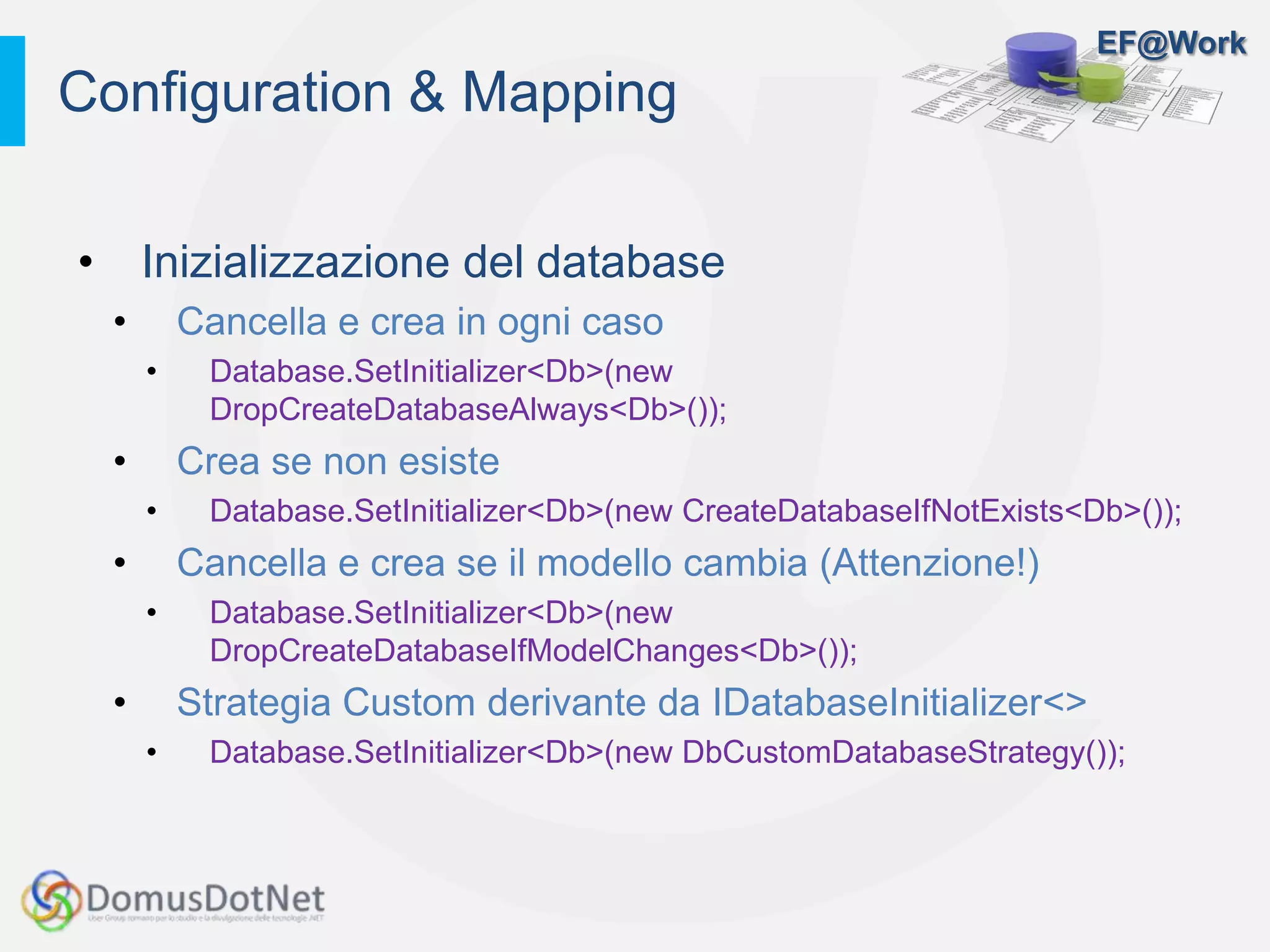 EF@Work
• Inizializzazione del database
• Cancella e crea in ogni caso
• Database.SetInitializer<Db>(new
DropCreateDatabaseAlways<Db>());
• Crea se non esiste
• Database.SetInitializer<Db>(new CreateDatabaseIfNotExists<Db>());
• Cancella e crea se il modello cambia (Attenzione!)
• Database.SetInitializer<Db>(new
DropCreateDatabaseIfModelChanges<Db>());
• Strategia Custom derivante da IDatabaseInitializer<>
• Database.SetInitializer<Db>(new DbCustomDatabaseStrategy());
Configuration & Mapping
 