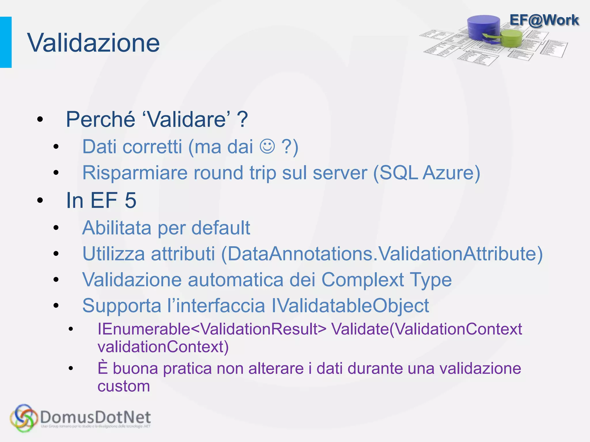 EF@Work
• Perché ‘Validare’ ?
• Dati corretti (ma dai  ?)
• Risparmiare round trip sul server (SQL Azure)
• In EF 5
• Abilitata per default
• Utilizza attributi (DataAnnotations.ValidationAttribute)
• Validazione automatica dei Complext Type
• Supporta l’interfaccia IValidatableObject
• IEnumerable<ValidationResult> Validate(ValidationContext
validationContext)
• È buona pratica non alterare i dati durante una validazione
custom
Validazione
 