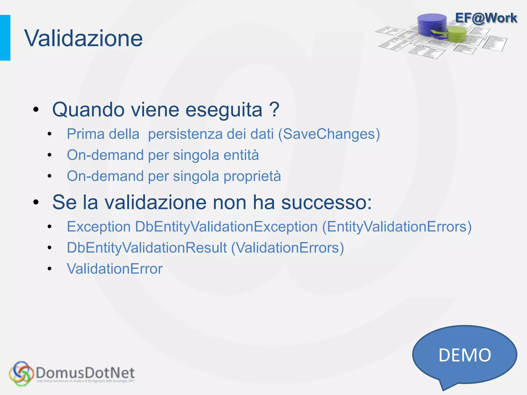 EF@Work
• Quando viene eseguita ?
• Prima della persistenza dei dati (SaveChanges)
• On-demand per singola entità
• On-demand per singola proprietà
• Se la validazione non ha successo:
• Exception DbEntityValidationException (EntityValidationErrors)
• DbEntityValidationResult (ValidationErrors)
• ValidationError
Validazione
DEMO
 