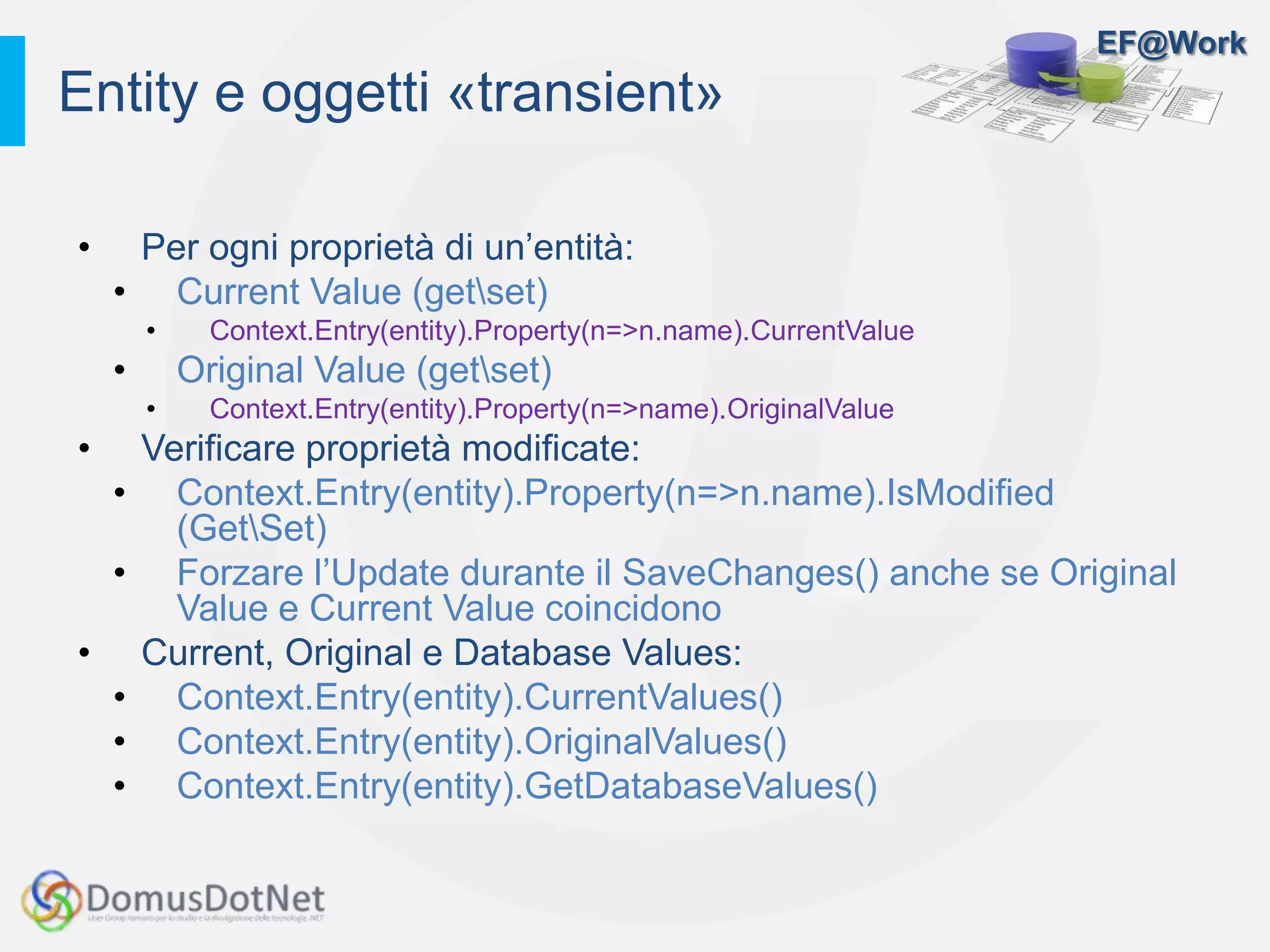 EF@Work
• Per ogni proprietà di un’entità:
• Current Value (getset)
• Context.Entry(entity).Property(n=>n.name).CurrentValue
• Original Value (getset)
• Context.Entry(entity).Property(n=>name).OriginalValue
• Verificare proprietà modificate:
• Context.Entry(entity).Property(n=>n.name).IsModified
(GetSet)
• Forzare l’Update durante il SaveChanges() anche se Original
Value e Current Value coincidono
• Current, Original e Database Values:
• Context.Entry(entity).CurrentValues()
• Context.Entry(entity).OriginalValues()
• Context.Entry(entity).GetDatabaseValues()
Entity e oggetti «transient»
 