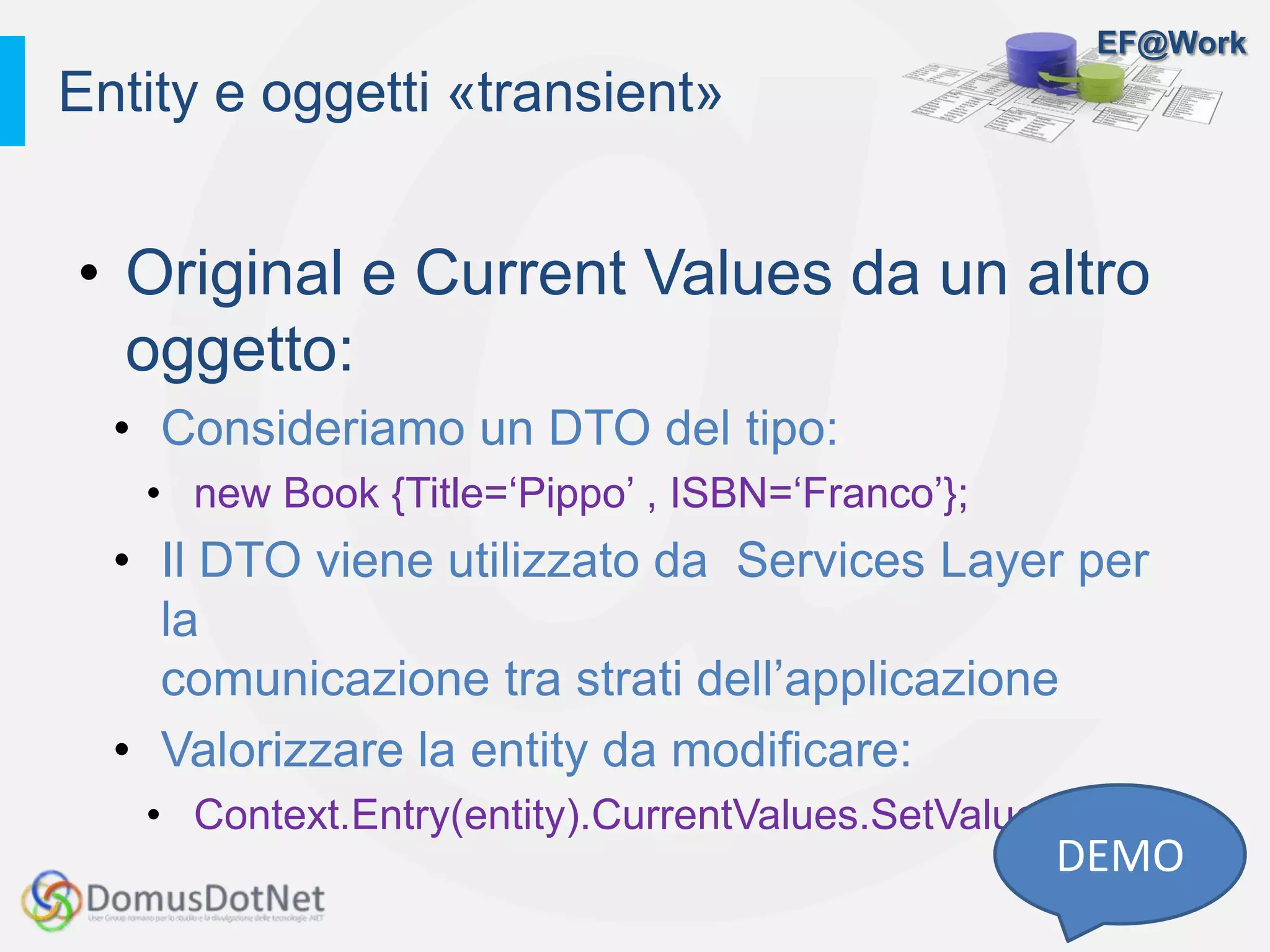 EF@Work
• Original e Current Values da un altro
oggetto:
• Consideriamo un DTO del tipo:
• new Book {Title=‘Pippo’ , ISBN=‘Franco’};
• Il DTO viene utilizzato da Services Layer per
la
comunicazione tra strati dell’applicazione
• Valorizzare la entity da modificare:
• Context.Entry(entity).CurrentValues.SetValues(dto)
Entity e oggetti «transient»
DEMO
 