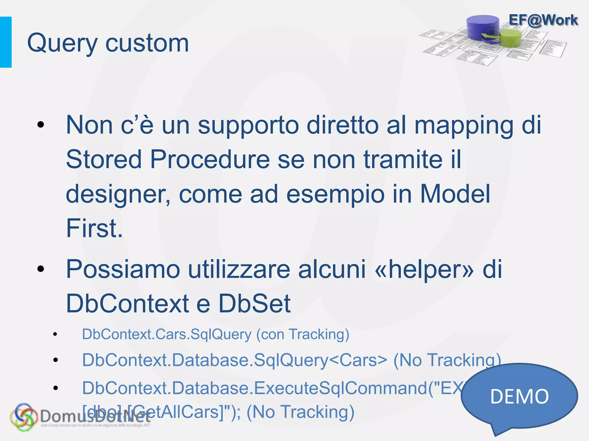 EF@Work
• Non c’è un supporto diretto al mapping di
Stored Procedure se non tramite il
designer, come ad esempio in Model
First.
• Possiamo utilizzare alcuni «helper» di
DbContext e DbSet
• DbContext.Cars.SqlQuery (con Tracking)
• DbContext.Database.SqlQuery<Cars> (No Tracking)
• DbContext.Database.ExecuteSqlCommand("EXECUTE
[dbo].[GetAllCars]"); (No Tracking)
Query custom
DEMO
 