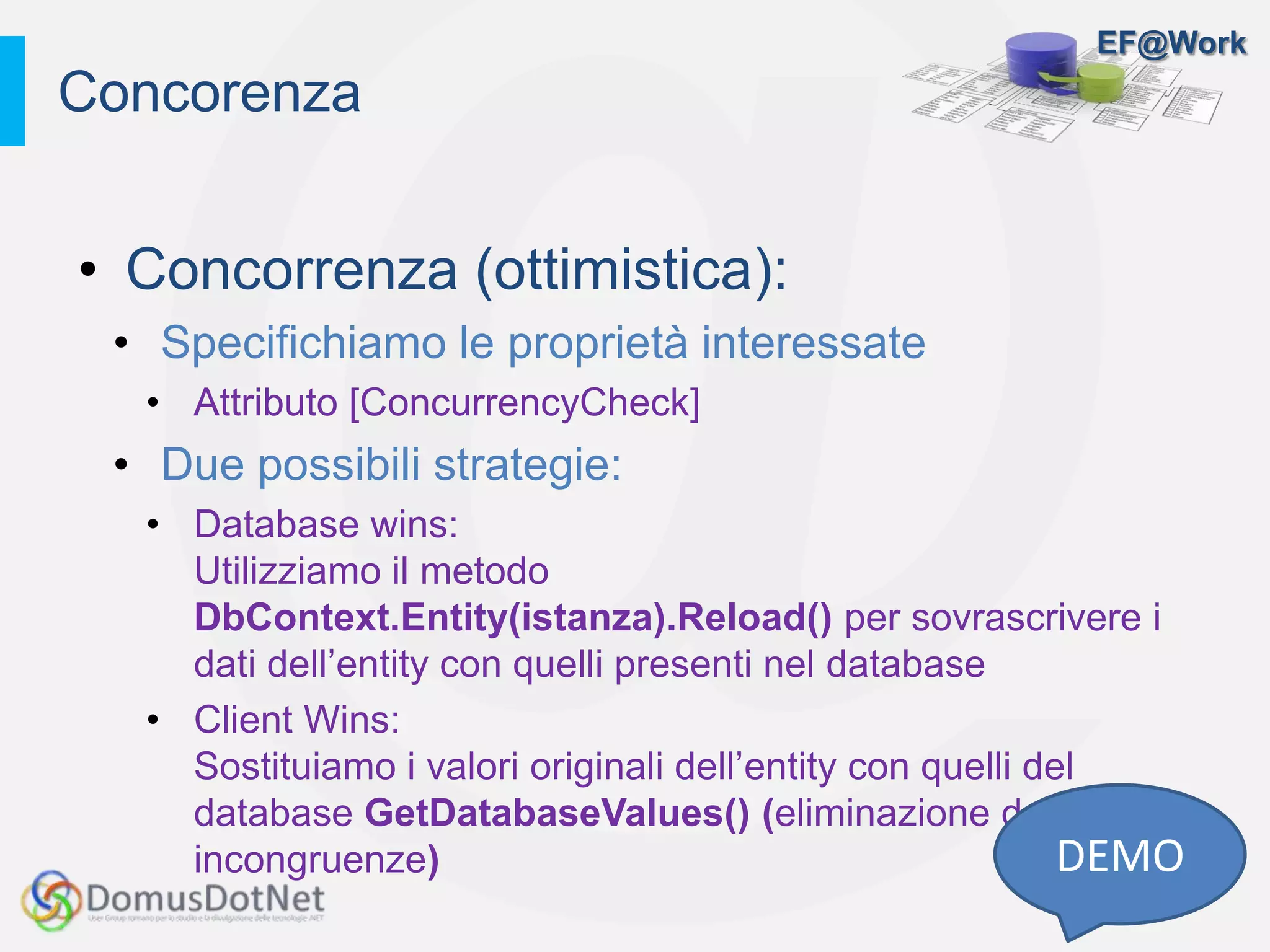 EF@Work
• Concorrenza (ottimistica):
• Specifichiamo le proprietà interessate
• Attributo [ConcurrencyCheck]
• Due possibili strategie:
• Database wins:
Utilizziamo il metodo
DbContext.Entity(istanza).Reload() per sovrascrivere i
dati dell’entity con quelli presenti nel database
• Client Wins:
Sostituiamo i valori originali dell’entity con quelli del
database GetDatabaseValues() (eliminazione delle
incongruenze)
Concorenza
DEMO
 