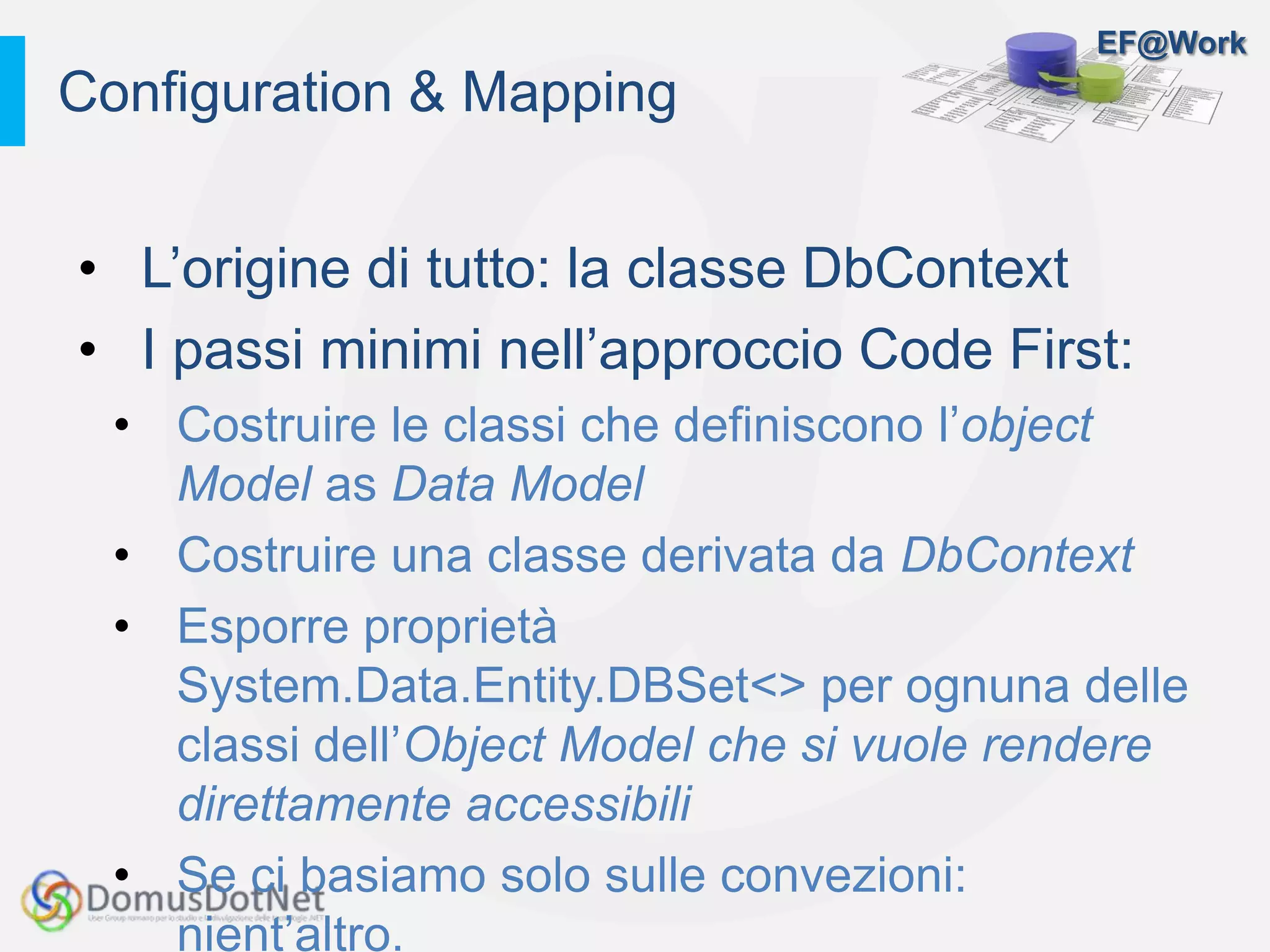 EF@Work
• L’origine di tutto: la classe DbContext
• I passi minimi nell’approccio Code First:
• Costruire le classi che definiscono l’object
Model as Data Model
• Costruire una classe derivata da DbContext
• Esporre proprietà
System.Data.Entity.DBSet<> per ognuna delle
classi dell’Object Model che si vuole rendere
direttamente accessibili
• Se ci basiamo solo sulle convezioni:
nient’altro.
Configuration & Mapping
 