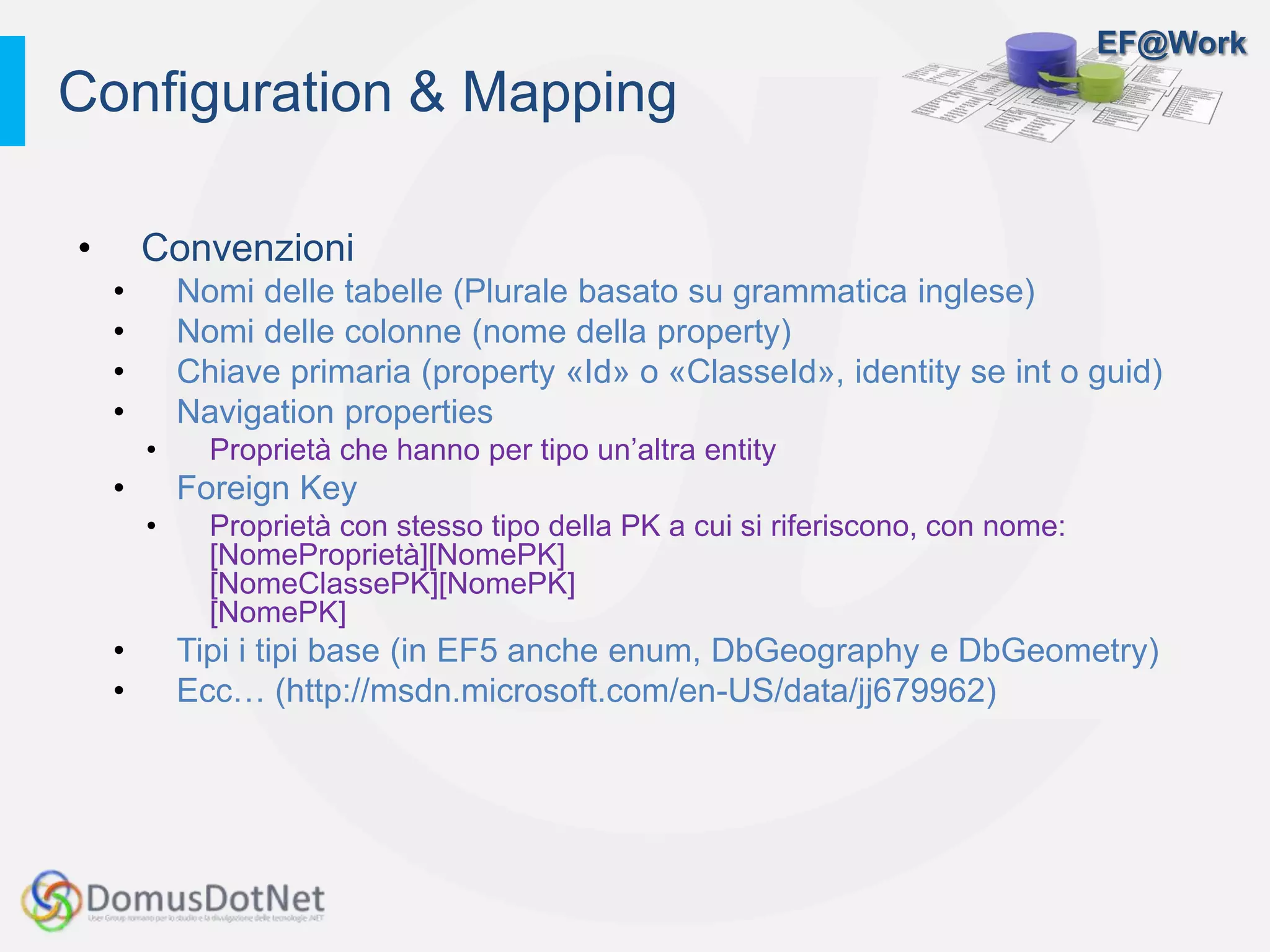 EF@Work
• Convenzioni
• Nomi delle tabelle (Plurale basato su grammatica inglese)
• Nomi delle colonne (nome della property)
• Chiave primaria (property «Id» o «ClasseId», identity se int o guid)
• Navigation properties
• Proprietà che hanno per tipo un’altra entity
• Foreign Key
• Proprietà con stesso tipo della PK a cui si riferiscono, con nome:
[NomeProprietà][NomePK]
[NomeClassePK][NomePK]
[NomePK]
• Tipi i tipi base (in EF5 anche enum, DbGeography e DbGeometry)
• Ecc… (http://msdn.microsoft.com/en-US/data/jj679962)
Configuration & Mapping
 