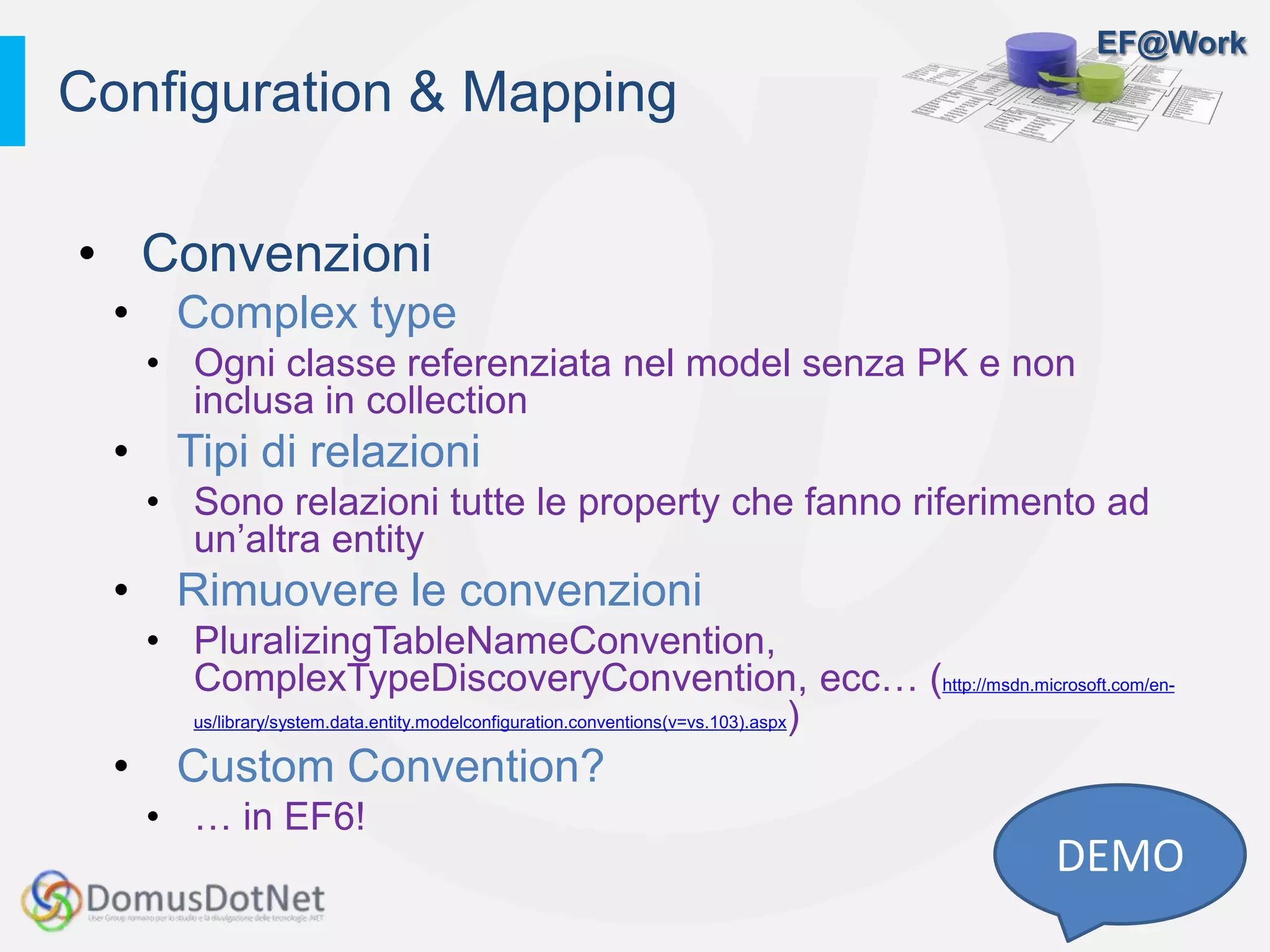 EF@Work
• Convenzioni
• Complex type
• Ogni classe referenziata nel model senza PK e non
inclusa in collection
• Tipi di relazioni
• Sono relazioni tutte le property che fanno riferimento ad
un’altra entity
• Rimuovere le convenzioni
• PluralizingTableNameConvention,
ComplexTypeDiscoveryConvention, ecc… (http://msdn.microsoft.com/en-
us/library/system.data.entity.modelconfiguration.conventions(v=vs.103).aspx)
• Custom Convention?
• … in EF6!
Configuration & Mapping
DEMO
 