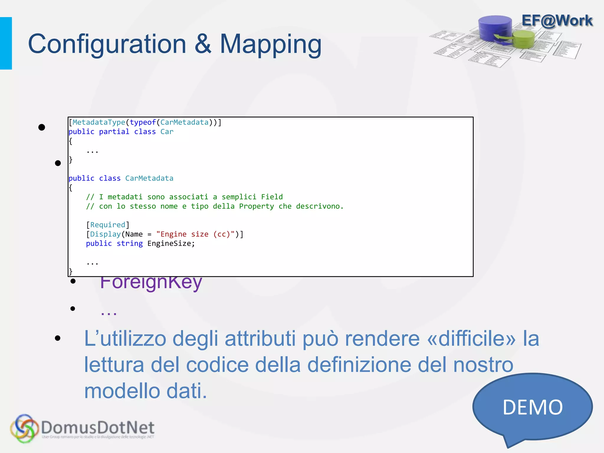 EF@Work
• Convezioni
• Annotation
• Key
• Column
• MaxLength
• ForeignKey
• …
• L’utilizzo degli attributi può rendere «difficile» la
lettura del codice della definizione del nostro
modello dati.
Configuration & Mapping
DEMO
[MetadataType(typeof(CarMetadata))]
public partial class Car
{
...
}
public class CarMetadata
{
// I metadati sono associati a semplici Field
// con lo stesso nome e tipo della Property che descrivono.
[Required]
[Display(Name = "Engine size (cc)")]
public string EngineSize;
...
}
 