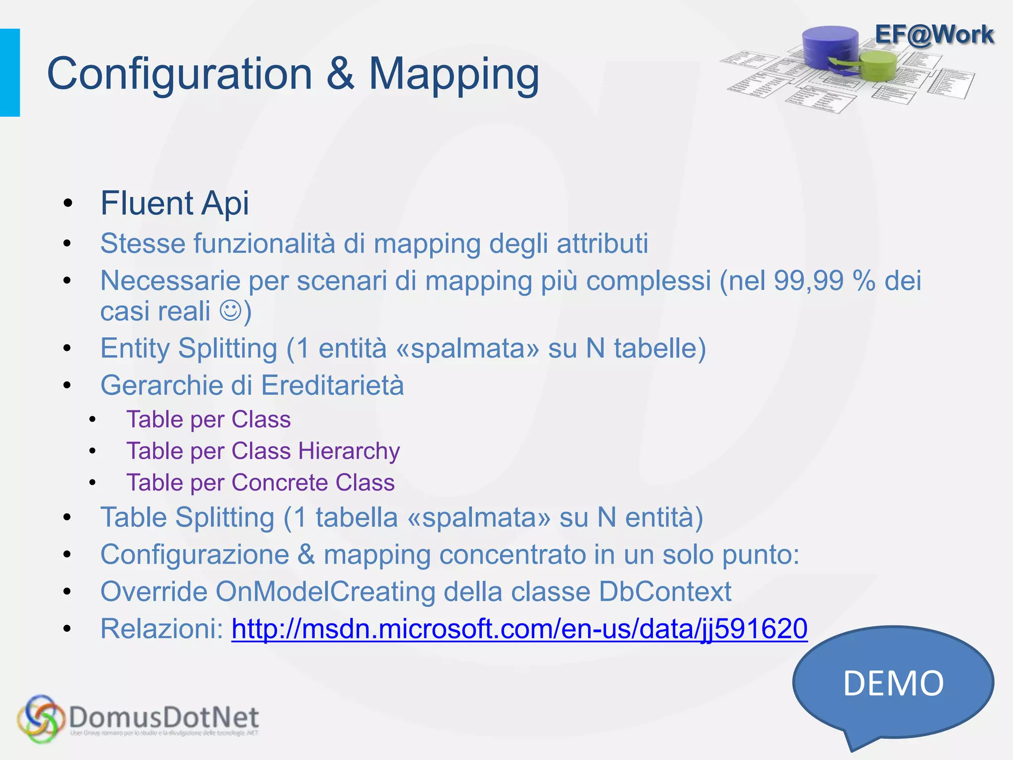 EF@Work
• Fluent Api
• Stesse funzionalità di mapping degli attributi
• Necessarie per scenari di mapping più complessi (nel 99,99 % dei
casi reali )
• Entity Splitting (1 entità «spalmata» su N tabelle)
• Gerarchie di Ereditarietà
• Table per Class
• Table per Class Hierarchy
• Table per Concrete Class
• Table Splitting (1 tabella «spalmata» su N entità)
• Configurazione & mapping concentrato in un solo punto:
• Override OnModelCreating della classe DbContext
• Relazioni: http://msdn.microsoft.com/en-us/data/jj591620
Configuration & Mapping
DEMO
 