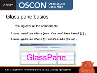 Glass pane basics
    - Painting over all the components

     frame.setGlassPane(new CustomGlassPanel());
     frame.getGlassPane().setVisible(true);




Kirill Grouchnikov, Advanced Effects in Java Desktop Applications
 