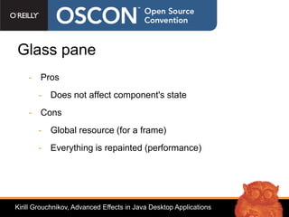 Glass pane
    - Pros
       - Does not affect component's state
    - Cons
       - Global resource (for a frame)
       - Everything is repainted (performance)




Kirill Grouchnikov, Advanced Effects in Java Desktop Applications
 