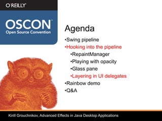 Agenda
                                 •Swing pipeline
                                 •Hooking into the pipeline
                                   •RepaintManager
                                   •Playing with opacity
                                   •Glass pane
                                   •Layering in UI delegates
                                 •Rainbow demo
                                 •Q&A



Kirill Grouchnikov, Advanced Effects in Java Desktop Applications
 