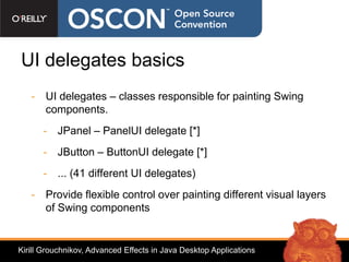 UI delegates basics
   - UI delegates – classes responsible for painting Swing
     components.
      - JPanel – PanelUI delegate [*]
      - JButton – ButtonUI delegate [*]
      - ... (41 different UI delegates)
   - Provide flexible control over painting different visual layers
     of Swing components


Kirill Grouchnikov, Advanced Effects in Java Desktop Applications
 