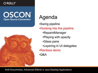 Agenda
                                 •Swing pipeline
                                 •Hooking into the pipeline
                                   •RepaintManager
                                   •Playing with opacity
                                   •Glass pane
                                   •Layering in UI delegates
                                 •Rainbow demo
                                 •Q&A



Kirill Grouchnikov, Advanced Effects in Java Desktop Applications
 