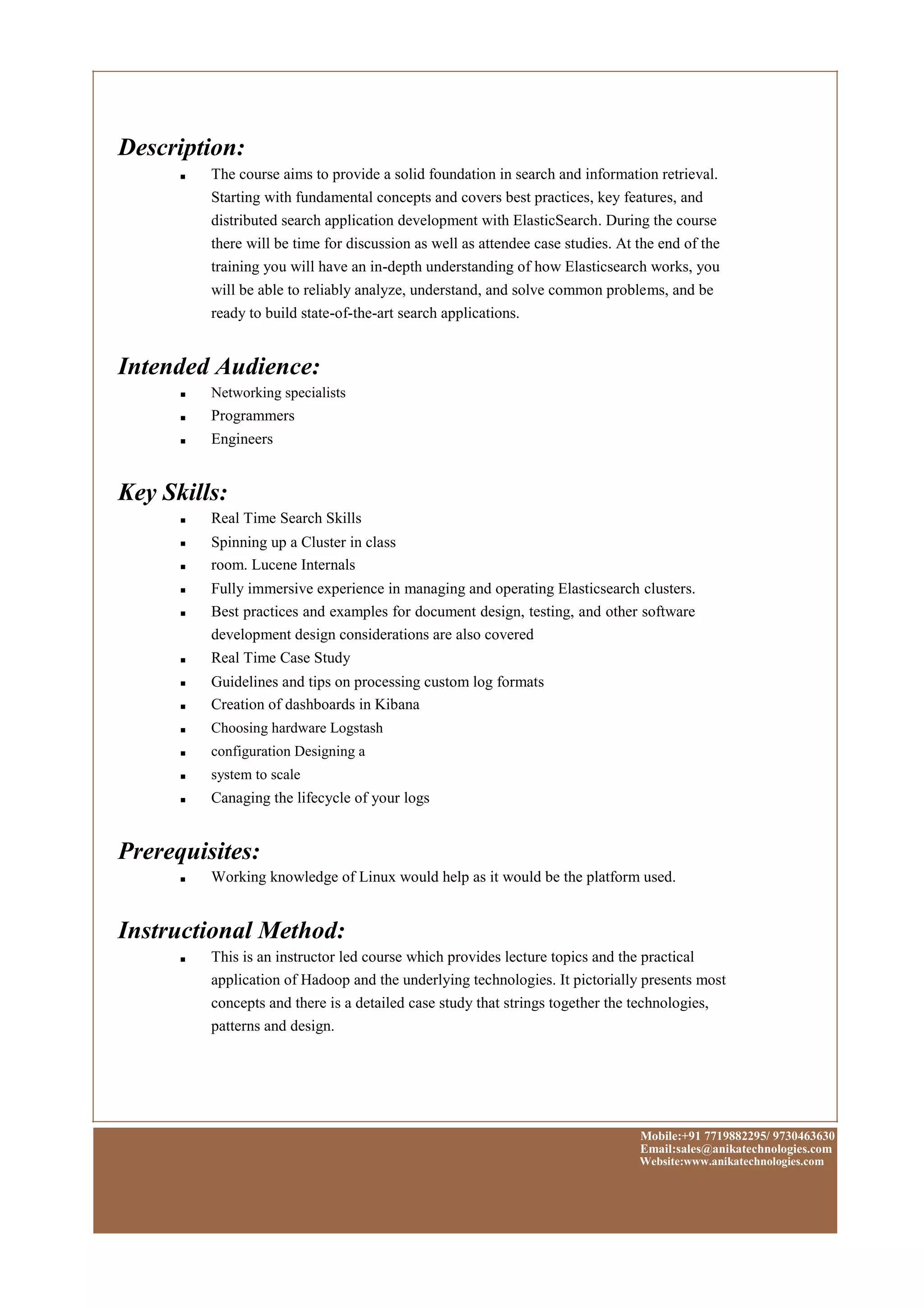 Description:
■ The course aims to provide a solid foundation in search and information retrieval.
Starting with fundamental concepts and covers best practices, key features, and
distributed search application development with ElasticSearch. During the course
there will be time for discussion as well as attendee case studies. At the end of the
training you will have an in-depth understanding of how Elasticsearch works, you
will be able to reliably analyze, understand, and solve common problems, and be
ready to build state-of-the-art search applications.
Intended Audience:
■
■
■
Networking specialists
Programmers
Engineers
Key Skills:
■
■
■
■
■
■
■
■
■
■
■
■
Real Time Search Skills
Spinning up a Cluster in class
room. Lucene Internals
Fully immersive experience in managing and operating Elasticsearch clusters.
Best practices and examples for document design, testing, and other software
development design considerations are also covered
Real Time Case Study
Guidelines and tips on processing custom log formats
Creation of dashboards in Kibana
Choosing hardware Logstash
configuration Designing a
system to scale
Canaging the lifecycle of your logs
Prerequisites:
■ Working knowledge of Linux would help as it would be the platform used.
Instructional Method:
■ This is an instructor led course which provides lecture topics and the practical
application of Hadoop and the underlying technologies. It pictorially presents most
concepts and there is a detailed case study that strings together the technologies,
patterns and design.
Mobile:+91 7719882295/ 9730463630
Email:sales@anikatechnologies.com
Website:www.anikatechnologies.com
 